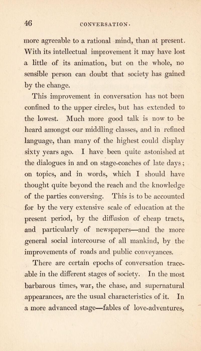 more agreeable to a rational mind, than at present. With its intellectual improvement it may have lost a little of its animation, but on the whole, no sensible person can doubt that society has gained by the change. This improvement in conversation has not been confined to the upper circles, but has extended to the lowest. Much more good talk is now to be heard amongst our middling classes, and in refined language, than many of the highest could display sixty years ago. I have been quite astonished at the dialogues in and on stage-coaches of late days; on topics, and in words, which I should have thought quite beyond the reach and the knowledge of the parties conversing. This is to be accounted for by the very extensive scale of education at the present period, by the diffusion of cheap tracts, and particularly of newspapers—and the more general social intercourse of all mankind, by the improvements of roads and public conveyances. There are certain epochs of conversation trace- able in the different stages of society. In the most barbarous times, war, the chase, and supernatural appearances, are the usual characteristics of it. In a more advanced stage—fables of love-adventures,