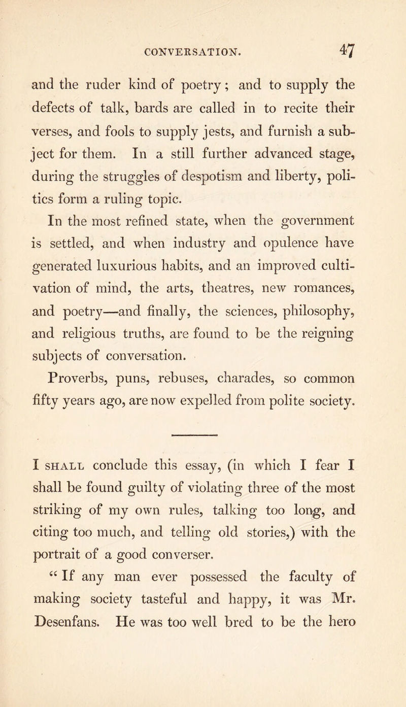 and the ruder kind of poetry; and to supply the defects of talk, bards are called in to recite their verses, and fools to supply jests, and furnish a sub- ject for them. In a still further advanced stage, during the struggles of despotism and liberty, poli- tics form a ruling topic. In the most refined state, when the government is settled, and when industry and opulence have generated luxurious habits, and an improved culti- vation of mind, the arts, theatres, new romances, and poetry—-and finally, the sciences, philosophy, and religious truths, are found to be the reigning subjects of conversation. Proverbs, puns, rebuses, charades, so common fifty years ago, are now expelled from polite society. I shall conclude this essay, (in which I fear I shall be found guilty of violating three of the most striking of my own rules, talking too long, and citing too much, and telling old stories,) with the portrait of a good converser. 44 If any man ever possessed the faculty of making society tasteful and happy, it was Mr. Desenfans. He was too well bred to be the hero