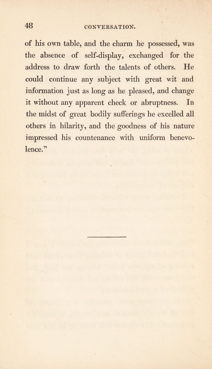 of his own table, and the charm he possessed, was the absence of self-display, exchanged for the address to draw forth the talents of others. He could continue any subject with great wit and information just as long as he pleased, and change it without any apparent check or abruptness. In the midst of great bodily sufferings he excelled all others in hilarity, and the goodness of his nature impressed his countenance with uniform benevo- lence. ^