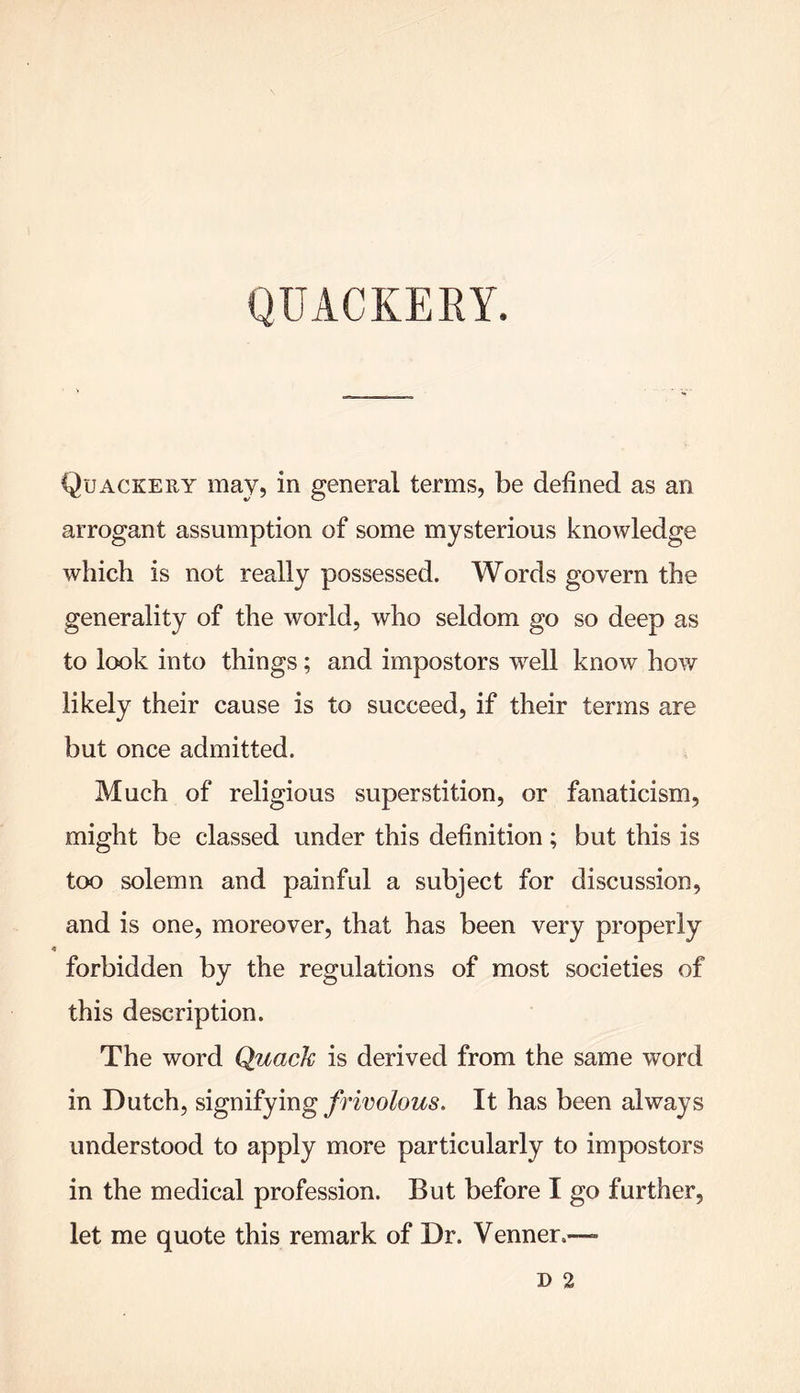 Quackery may, in general terms, be defined as an arrogant assumption of some mysterious knowledge which is not really possessed. Words govern the generality of the world, who seldom go so deep as to look into things; and impostors wrell know how likely their cause is to succeed, if their terms are but once admitted. Much of religious superstition, or fanaticism, might be classed under this definition; but this is too solemn and painful a subject for discussion, and is one, moreover, that has been very properly forbidden by the regulations of most societies of this description. The word Quack is derived from the same word in Dutch, signifying frivolous. It has been always understood to apply more particularly to impostors in the medical profession. But before I go further, let me quote this remark of Dr. Venner.—»