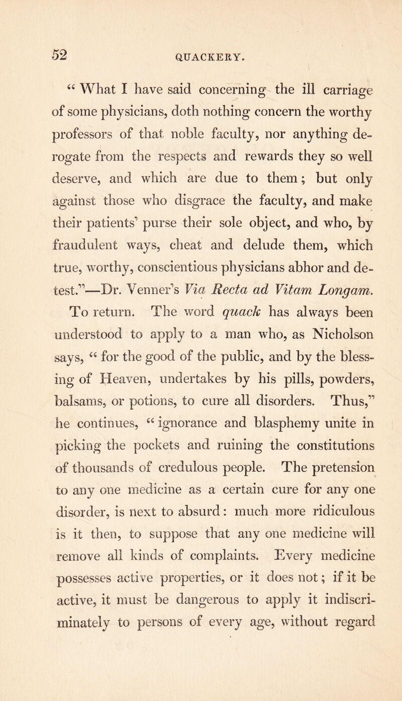 44 What I have said concerning the ill carriage of some physicians, doth nothing concern the worthy professors of that noble faculty, nor anything de- rogate from the respects and rewards they so well deserve, and which are due to them; but only against those who disgrace the faculty, and make their patients'’ purse their sole object, and who, by fraudulent ways, cheat and delude them, which true, worthy, conscientious physicians abhor and de- test”—Dr. Venner's Via Recta ad Vitam Longam. To return. The word quack has always been understood to apply to a man who, as Nicholson says, 44 for the good of the public, and by the bless- ing of Heaven, undertakes by his pills, powders, balsams, or potions, to cure all disorders. Thus,” he continues, 44 ignorance and blasphemy unite in picking the pockets and ruining the constitutions of thousands of credulous people. The pretension to any one medicine as a certain cure for any one disorder, is next to absurd: much more ridiculous is it then, to suppose that any one medicine will remove all kinds of complaints. Every medicine possesses active properties, or it does not; if it be active, it must be dangerous to apply it indiscri- minately to persons of every age, without regard