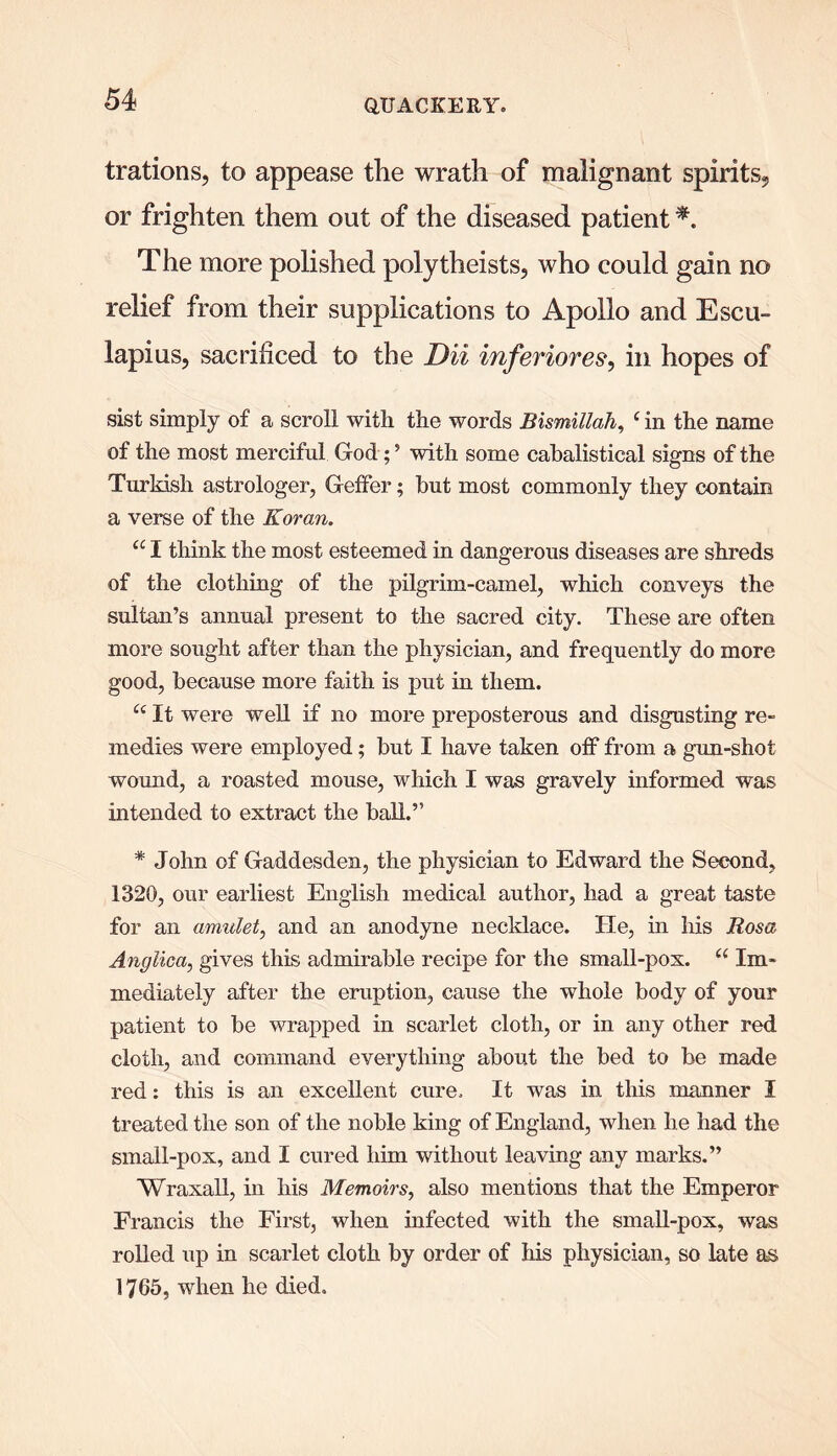 trations, to appease the wrath of malignant spirits, or frighten them out of the diseased patient *. The more polished polytheists, who could gain no relief from their supplications to Apollo and Escu- lapius, sacrificed to the Dii inferiores, in hopes of sist simply of a scroll with the words Bismillah, c in the name of the most merciful God;5 with some cabalistical signs of the Turkish astrologer, GefFer; but most commonly they contain a verse of the Koran. u I think the most esteemed in dangerous diseases are shreds of the clothing of the pilgrim-camel, which conveys the sultan’s annual present to the sacred city. These are often more sought after than the physician, and frequently do more good, because more faith is put in them. “ It were well if no more preposterous and disgusting re- medies were employed; but I have taken off from a gun-shot wound, a roasted mouse, which I was gravely informed was intended to extract the ball.’5 * John of Gaddesden, the physician to Edward the Second, 1320, our earliest English medical author, had a great taste for an amulet, and an anodyne necklace. He, in his Rosa Anglica, gives this admirable recipe for the small-pox. “ Im« mediately after the eruption, cause the whole body of your patient to be wrapped in scarlet cloth, or in any other red cloth, and command everything about the bed to be made red: this is an excellent cure. It was in this manner I treated the son of the noble king of England, when he had the small-pox, and I cured him without leaving any marks.” Wraxall, in his Memoirs, also mentions that the Emperor Francis the First, when infected with the small-pox, was rolled up in scarlet cloth by order of his physician, so late as 1765, when he died.