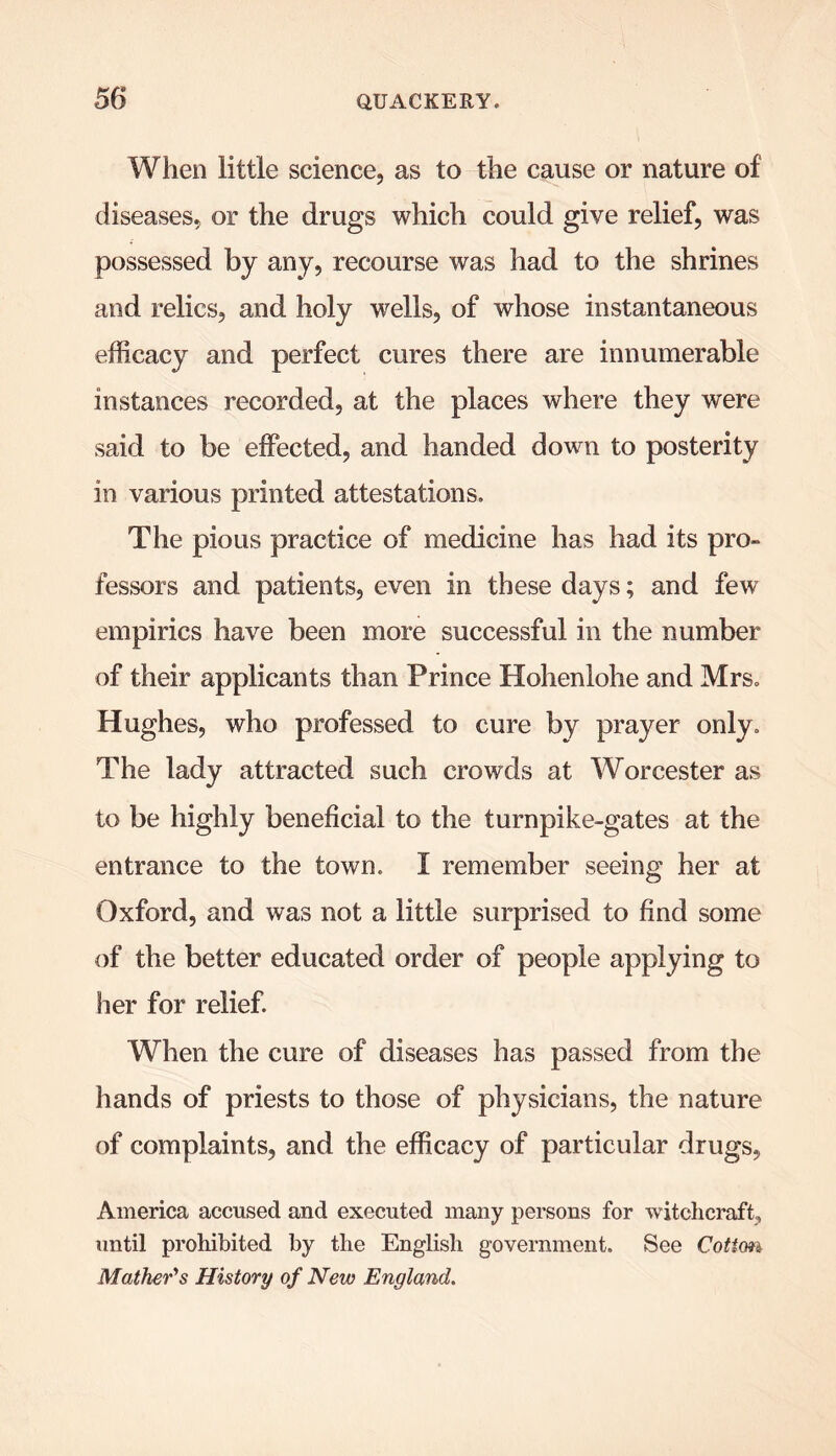 When little science, as to the cause or nature of diseases, or the drugs which could give relief, was possessed by any, recourse was had to the shrines and relics, and holy wells, of whose instantaneous efficacy and perfect cures there are innumerable instances recorded, at the places where they were said to be effected, and handed down to posterity in various printed attestations. The pious practice of medicine has had its pro- fessors and patients, even in these days; and few empirics have been more successful in the number of their applicants than Prince Hohenlohe and Mrs. Hughes, who professed to cure by prayer only. The lady attracted such crowds at Worcester as to be highly beneficial to the turnpike-gates at the entrance to the town. I remember seeing her at Oxford, and was not a little surprised to find some of the better educated order of people applying to her for relief. When the cure of diseases has passed from the hands of priests to those of physicians, the nature of complaints, and the efficacy of particular drugs, America accused and executed many persons for witchcraft, until prohibited by the English government. See Coiim Mather's History of New England.