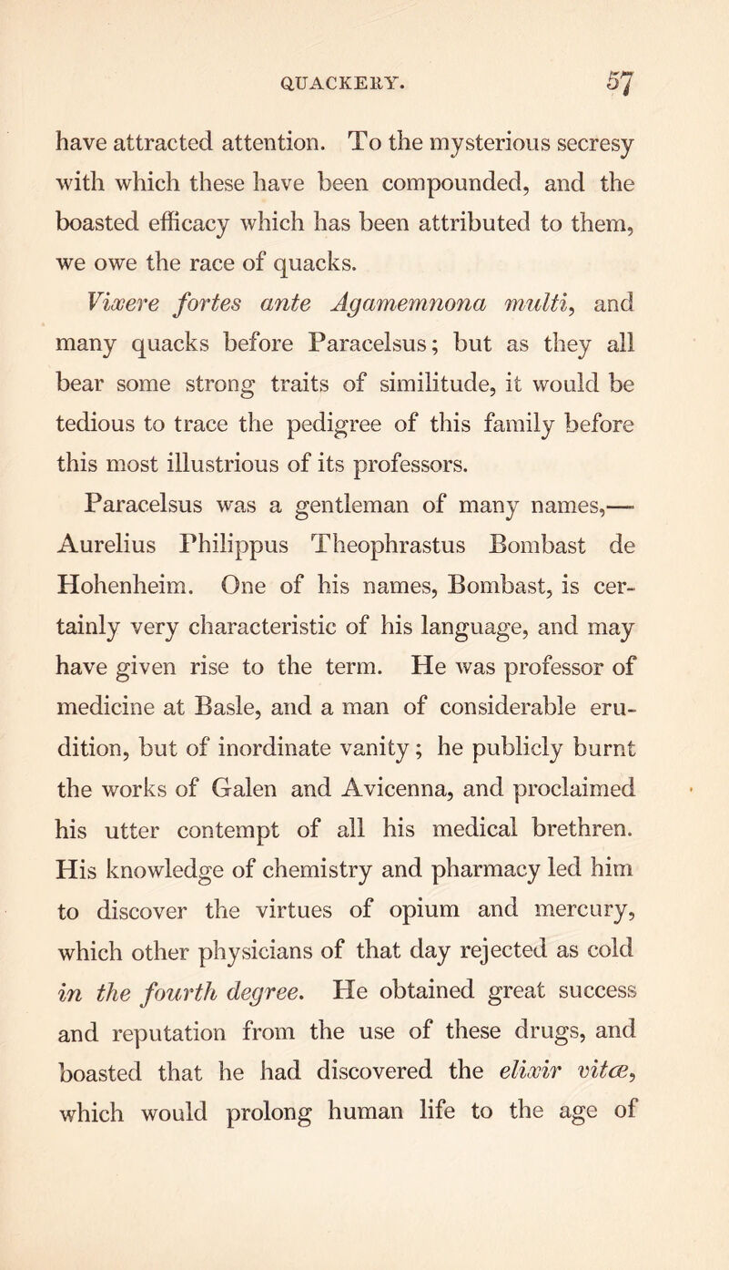 have attracted attention. To the mysterious secresy with which these have been compounded, and the boasted efficacy which has been attributed to them, we owe the race of quacks. Viooere fortes ante Agamemnona multi, and many quacks before Paracelsus; but as they all bear some strong traits of similitude, it would be tedious to trace the pedigree of this family before this most illustrious of its professors. Paracelsus was a gentleman of many names,—■ Aurelius Philippus Theophrastus Bombast de Hohenheim. One of his names, Bombast, is cer- tainly very characteristic of his language, and may have given rise to the term. He was professor of medicine at Basle, and a man of considerable eru- dition, but of inordinate vanity; he publicly burnt the works of Galen and Avicenna, and proclaimed his utter contempt of all his medical brethren. His knowledge of chemistry and pharmacy led him to discover the virtues of opium and mercury, which other physicians of that day rejected as cold in the fourth degree. Pie obtained great success and reputation from the use of these drugs, and boasted that he had discovered the elixir vitce, which would prolong human life to the age of