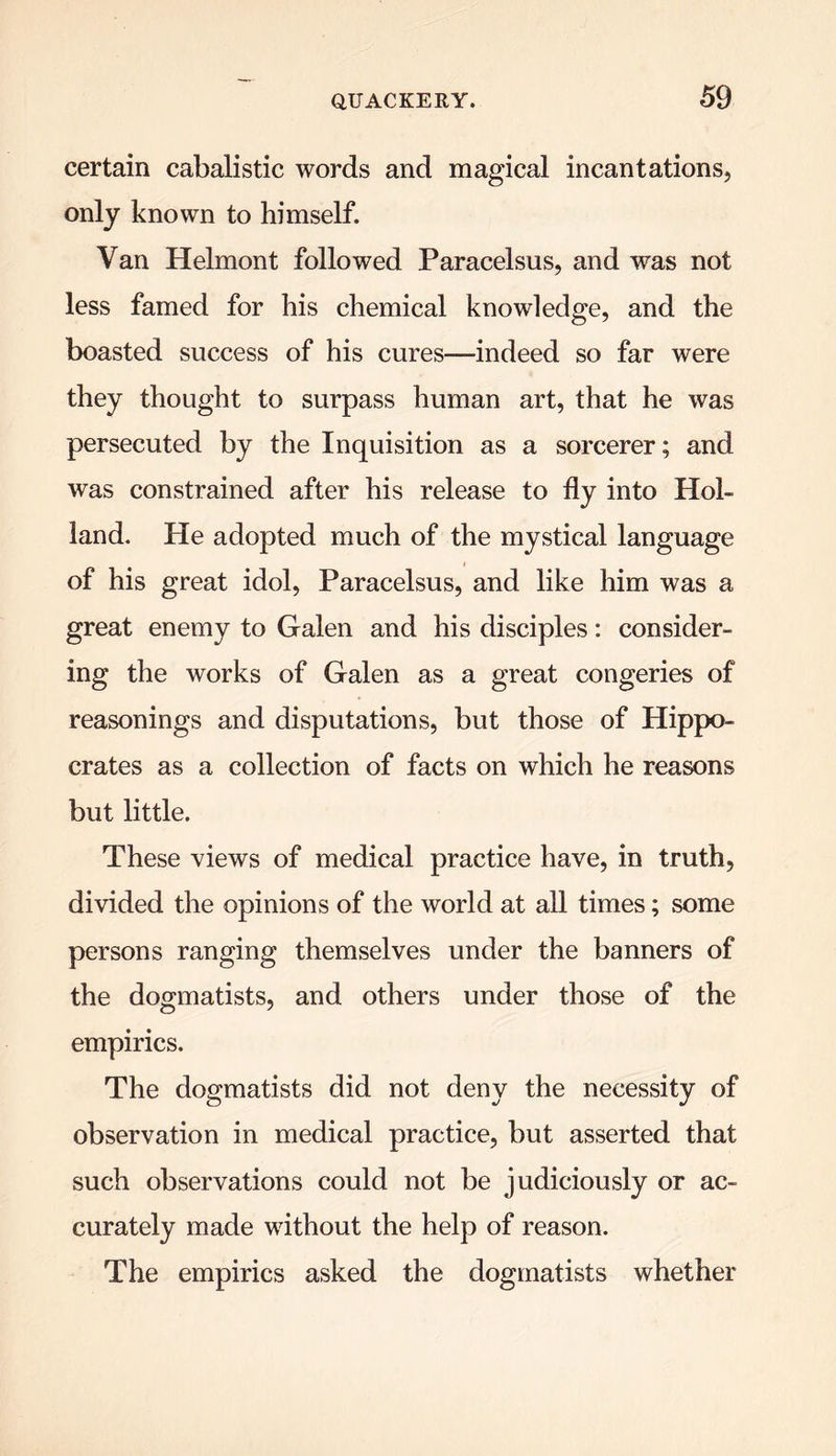 certain cabalistic words and magical incantations, only known to himself. Van Helmont followed Paracelsus, and was not less famed for his chemical knowledge, and the boasted success of his cures—indeed so far were they thought to surpass human art, that he was persecuted by the Inquisition as a sorcerer; and was constrained after his release to fly into Hol- land. He adopted much of the mystical language of his great idol, Paracelsus, and like him was a great enemy to Galen and his disciples: consider- ing the works of Galen as a great congeries of reasonings and disputations, but those of Hippo- crates as a collection of facts on which he reasons but little. These views of medical practice have, in truth, divided the opinions of the world at all times; some persons ranging themselves under the banners of the dogmatists, and others under those of the empirics. The dogmatists did not deny the necessity of observation in medical practice, but asserted that such observations could not be judiciously or ac- curately made without the help of reason. The empirics asked the dogmatists whether