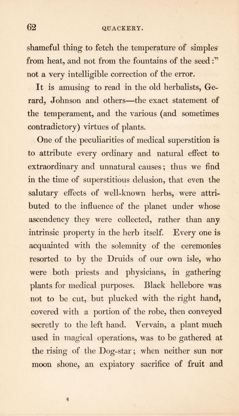 shameful thing to fetch the temperature of simples from heat, and not from the fountains of the seed not a very intelligible correction of the error. It is amusing to read in the old herbalists, Ge- rard, Johnson and others—the exact statement of the temperament, and the various (and sometimes contradictory) virtues of plants. One of the peculiarities of medical superstition is to attribute every ordinary and natural effect to extraordinary and unnatural causes; thus we find in the time of superstitious delusion, that even the salutary effects of well-known herbs, were attri- buted to the influence of the planet under whose ascendency they were collected, rather than any intrinsic property in the herb itself. Every one is acquainted with the solemnity of the ceremonies resorted to by the Druids of our own isle, who were both priests and physicians, in gathering plants for medical purposes. Black hellebore was not to be cut, but plucked with the right hand, covered with a portion of the robe, then conveyed secretly to the left hand. Vervain, a plant much used in magical operations, was to be gathered at the rising of the Dog-star; when neither sun nor moon shone, an expiatory sacrifice of fruit and