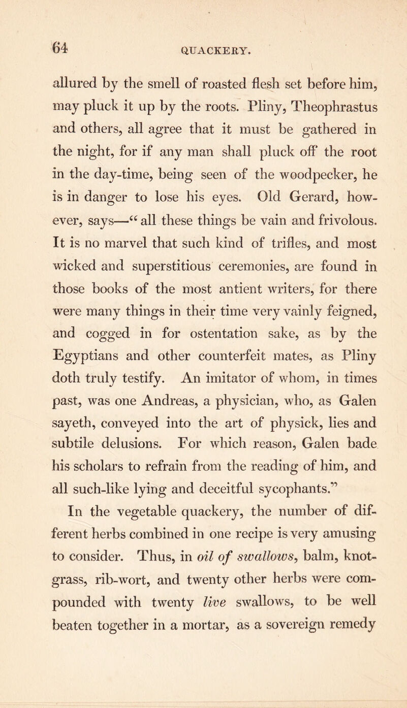 allured by the smell of roasted flesh set before him, may pluck it up by the roots. Pliny, Theophrastus and others, all agree that it must be gathered in the night, for if any man shall pluck off the root in the day-time, being seen of the woodpecker, he is in danger to lose his eyes. Old Gerard, how- ever, says—“ all these things be vain and frivolous. It is no marvel that such kind of trifles, and most wicked and superstitious ceremonies, are found in those books of the most antient writers, for there were many things in their time very vainly feigned, and cogged in for ostentation sake, as by the Egyptians and other counterfeit mates, as Pliny doth truly testify. An imitator of whom, in times past, was one Andreas, a physician, who, as Galen sayeth, conveyed into the art of physick, lies and subtile delusions. For which reason, Galen bade his scholars to refrain from the reading of him, and all such-like lying and deceitful sycophants.^ In the vegetable quackery, the number of dif- ferent herbs combined in one recipe is very amusing to consider. Thus, in oil of swallows, balm, knot- grass, rib-wort, and twenty other herbs were com- pounded with twenty live swallows, to be well beaten together in a mortar, as a sovereign remedy