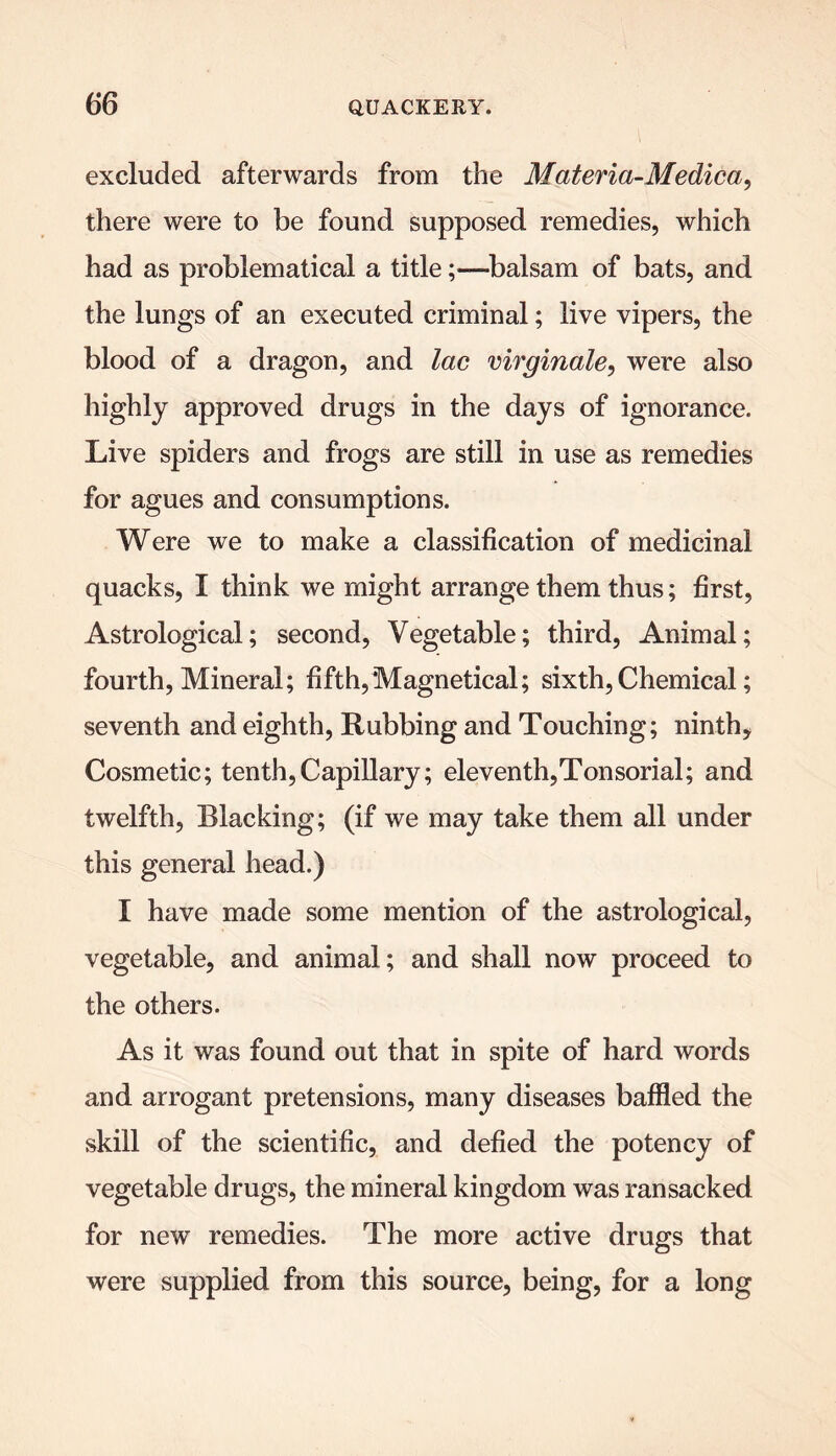 excluded afterwards from the Materia-Medica, there were to be found supposed remedies, which had as problematical a title;—balsam of bats, and the lungs of an executed criminal; live vipers, the blood of a dragon, and lac mrginale, were also highly approved drugs in the days of ignorance. Live spiders and frogs are still in use as remedies for agues and consumptions. Were we to make a classification of medicinal quacks, I think we might arrange them thus; first, Astrological; second, Vegetable; third, Animal; fourth, Mineral; fifth,Magnetical; sixth, Chemical; seventh and eighth, Rubbing and Touching; ninth. Cosmetic; tenth,Capillary; eleventh,Tonsorial; and twelfth, Blacking; (if we may take them all under this general head.) I have made some mention of the astrological, vegetable, and animal; and shall now proceed to the others. As it was found out that in spite of hard words and arrogant pretensions, many diseases baffled the skill of the scientific, and defied the potency of vegetable drugs, the mineral kingdom was ransacked for new remedies. The more active drugs that were supplied from this source, being, for a long