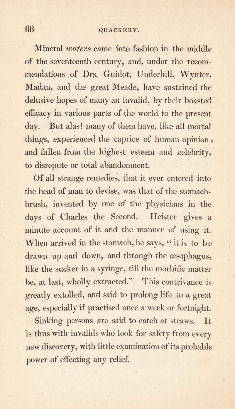 Mineral waters came into fashion in the middle of the seventeenth century, and, under the recom- mendations of Drs. Guidot, Underhill, Wynter, Madan, and the great Meade, have sustained the delusive hopes of many an invalid, by their boasted efficacy in various parts of the world to the present day. But alas! many of them have, like all mortal things, experienced the caprice of human opinion ? and fallen from the highest esteem and celebrity, to disrepute or total abandonment. Of all strange remedies, that it ever entered into the head of man to devise, was that of the stomach- brush, invented by one of the physicians in the days of Charles the Second. Heister gives a minute account of it and the manner of using it. When arrived in the stomach, he says, “ it is to be drawn up and down, and through the oesophagus, like the sucker in a syringe, till the morbific matter be, at last, wholly extracted.1’’ This contrivance is greatly extolled, and said to prolong life to a great age, especially if practised once a week or fortnight. Sinking persons are said to catch at straws. It is thus with invalids who look for safety from every new discovery, with little examination of its probable power of effecting any relief.