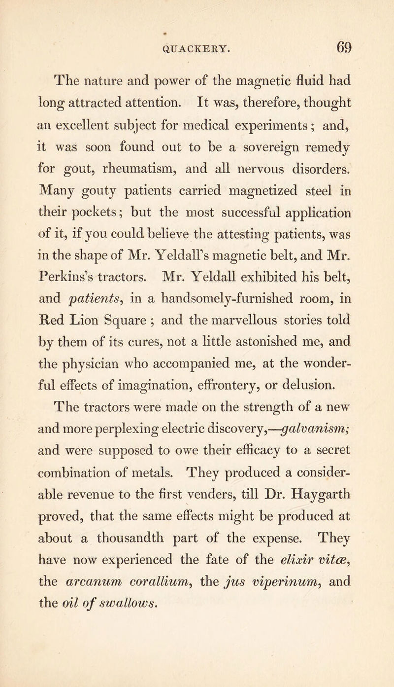 The nature and power of the magnetic fluid had long attracted attention. It was, therefore, thought an excellent subject for medical experiments; and, it was soon found out to be a sovereign remedy for gout, rheumatism, and all nervous disorders. Many gouty patients carried magnetized steel in their pockets; but the most successful application of it, if you could believe the attesting patients, was in the shape of Mr. YeldalFs magnetic belt, and Mr. Perkinses tractors. Mr. Yeldall exhibited his belt, and patients, in a handsomely-furnished room, in Ped Lion Square ; and the marvellous stories told by them of its cures, not a little astonished me, and the physician who accompanied me, at the wonder- ful effects of imagination, effrontery, or delusion. The tractors were made on the strength of a new and more perplexing electric discovery,—galvanism; and were supposed to owe their efficacy to a secret combination of metals. They produced a consider- able revenue to the first venders, till Dr. Haygarth proved, that the same effects might be produced at about a thousandth part of the expense. They have now experienced the fate of the elixir vitce, the arcanum corallium, the jus viperinum, and the oil of swallows.