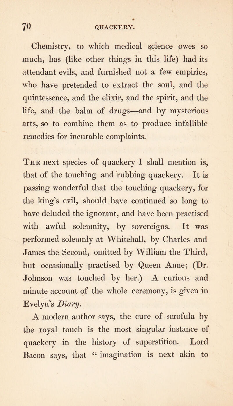 Chemistry, to which medical science owes so much, has (like other things in this life) had its attendant evils, and furnished not a few empirics, who have pretended to extract the soul, and the quintessence, and the elixir, and the spirit, and the life, and the balm of drugs—and by mysterious arts, so to combine them as to produce infallible remedies for incurable complaints. The next species of quackery I shall mention is, that of the touching and rubbing quackery. It is passing wonderful that the touching quackery, for the king’s evil, should have continued so long to have deluded the ignorant, and have been practised with awful solemnity, by sovereigns. It was performed solemnly at Whitehall, by Charles and James the Second, omitted by William the Third, but occasionally practised by Queen Anne; (Dr. Johnson was touched by her.) A curious and minute account of the whole ceremony, is given in Evelyn’s Diary. A modern author says, the cure of scrofula by the royal touch is the most singular instance of quackery in the history of superstition. Lord Bacon says, that 66 imagination is next akin to