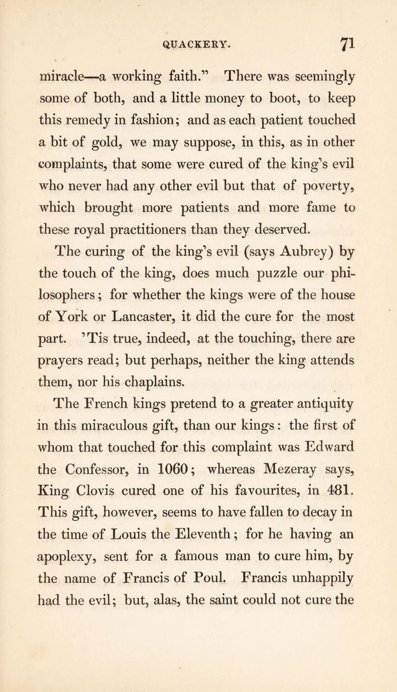 miracle—a working faith.” There was seemingly some of both, and a little money to boot, to keep this remedy in fashion; and as each patient touched a bit of gold, we may suppose, in this, as in other complaints, that some were cured of the king’s evil who never had any other evil but that of poverty, which brought more patients and more fame to these royal practitioners than they deserved. The curing of the king’s evil (says Aubrey) by the touch of the king, does much puzzle our phi- losophers ; for whether the kings were of the house of York or Lancaster, it did the cure for the most part. ’Tis true, indeed, at the touching, there are prayers read; but perhaps, neither the king attends them, nor his chaplains. The French kings pretend to a greater antiquity in this miraculous gift, than our kings: the first of whom that touched for this complaint was Edward the Confessor, in 1060; whereas Mezeray says, King Clovis cured one of his favourites, in 481. This gift, however, seems to have fallen to decay in the time of Louis the Eleventh; for he having an apoplexy, sent for a famous man to cure him, by the name of Francis of Poul. Francis unhappily had the evil; but, alas, the saint could not cure the