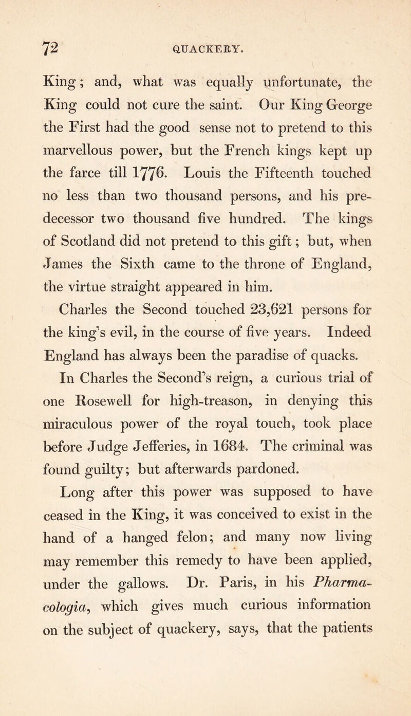 King; and, what was equally unfortunate, the King could not cure the saint. Our King George the First had the good sense not to pretend to this marvellous power, but the French kings kept up the farce till 177^- Louis the Fifteenth touched no less than two thousand persons, and his pre- decessor two thousand five hundred. The kings of Scotland did not pretend to this gift; but, when James the Sixth came to the throne of England, the virtue straight appeared in him. Charles the Second touched 23,621 persons for the king’s evil, in the course of five years. Indeed England has always been the paradise of quacks. In Charles the Second’s reign, a curious trial of one Rosewell for high-treason, in denying this miraculous power of the royal touch, took place before Judge Jefferies, in 1684. The criminal was found guilty; but afterwards pardoned. Long after this power was supposed to have ceased in the King, it was conceived to exist in the hand of a hanged felon; and many now living may remember this remedy to have been applied, under the gallows. Dr. Paris, in his Pharma- cologia, which gives much curious information on the subject of quackery, says, that the patients