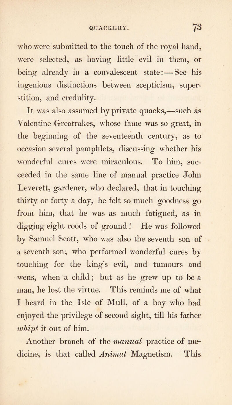 who were submitted to the touch of the royal hand, were selected, as having little evil in them, or being already in a convalescent state: — See his ingenious distinctions between scepticism, super- stition, and credulity. It was also assumed by private quacks,—such as Valentine Greatrakes, whose fame was so great, in the beginning of the seventeenth century, as to occasion several pamphlets, discussing whether his wonderful cures were miraculous. To him, suc- ceeded in the same line of manual practice John Leverett, gardener, who declared, that in touching thirty or forty a day, he felt so much goodness go from him, that he was as much fatigued, as in digging eight roods of ground ! He was followed by Samuel Scott, who was also the seventh son of a seventh son; who performed wonderful cures by touching for the king’s evil, and tumours and wens, when a child; but as he grew up to be a man, he lost the virtue. This reminds me of what I heard in the Isle of Mull, of a boy who had enjoyed the privilege of second sight, till his father whipt it out of him. Another branch of the manual practice of me- dicine, is that called Animal Magnetism. This