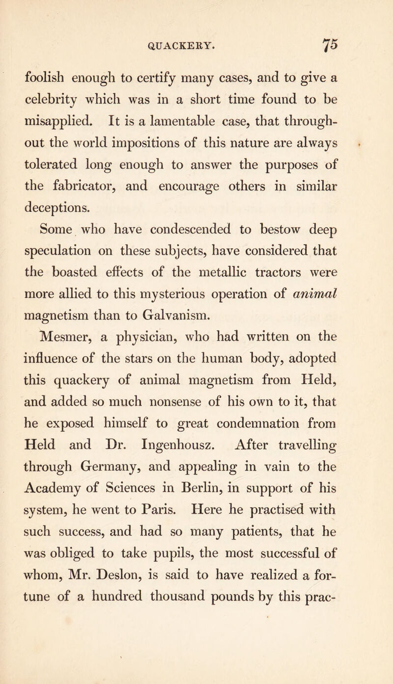 foolish enough to certify many cases, and to give a celebrity which was in a short time found to be misapplied. It is a lamentable case, that through- out the world impositions of this nature are always tolerated long enough to answer the purposes of the fabricator, and encourage others in similar deceptions. Some who have condescended to bestow deep speculation on these subjects, have considered that the boasted effects of the metallic tractors were more allied to this mysterious operation of animal magnetism than to Galvanism. Mesmer, a physician, who had written on the influence of the stars on the human body, adopted this quackery of animal magnetism from Held, and added so much nonsense of his own to it, that he exposed himself to great condemnation from Held and Dr. Ingenhousz. After travelling through Germany, and appealing in vain to the Academy of Sciences in Berlin, in support of his system, he went to Paris. Here he practised with such success, and had so many patients, that he was obliged to take pupils, the most successful of whom, Mr. Deslon, is said to have realized a for- tune of a hundred thousand pounds by this prac-