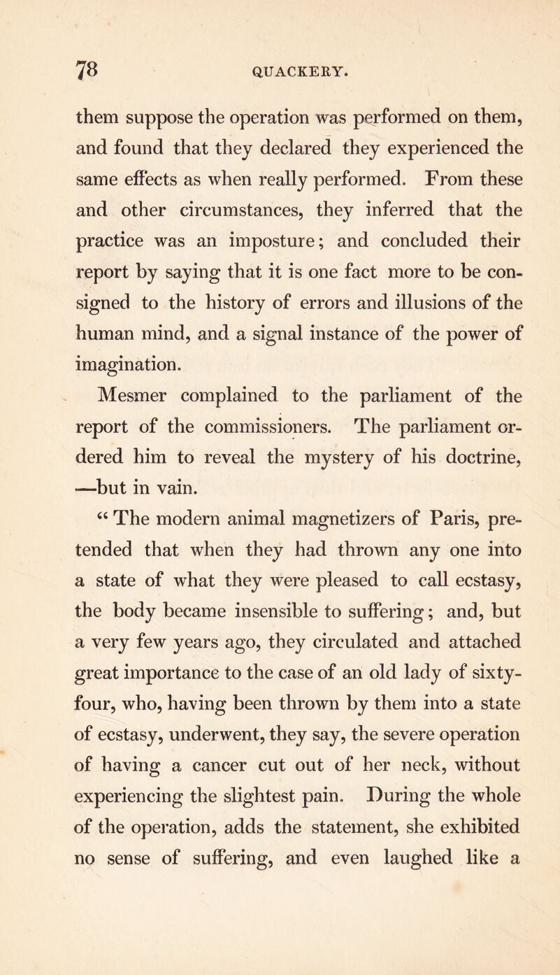 them suppose the operation was performed on them, and found that they declared they experienced the same effects as when really performed. From these and other circumstances, they inferred that the practice was an imposture; and concluded their report by saying that it is one fact more to be con- signed to the history of errors and illusions of the human mind, and a signal instance of the power of imagination. Mesmer complained to the parliament of the report of the commissioners. The parliament or- dered him to reveal the mystery of his doctrine, —but in vain. 64 The modern animal magnetizers of Paris, pre- tended that when they had thrown any one into a state of what they were pleased to call ecstasy, the body became insensible to suffering; and, but a very few years ago, they circulated and attached great importance to the case of an old lady of sixty- four, who, having been thrown by them into a state of ecstasy, underwent, they say, the severe operation of having a cancer cut out of her neck, without experiencing the slightest pain. During the whole of the operation, adds the statement, she exhibited no sense of suffering, and even laughed like a