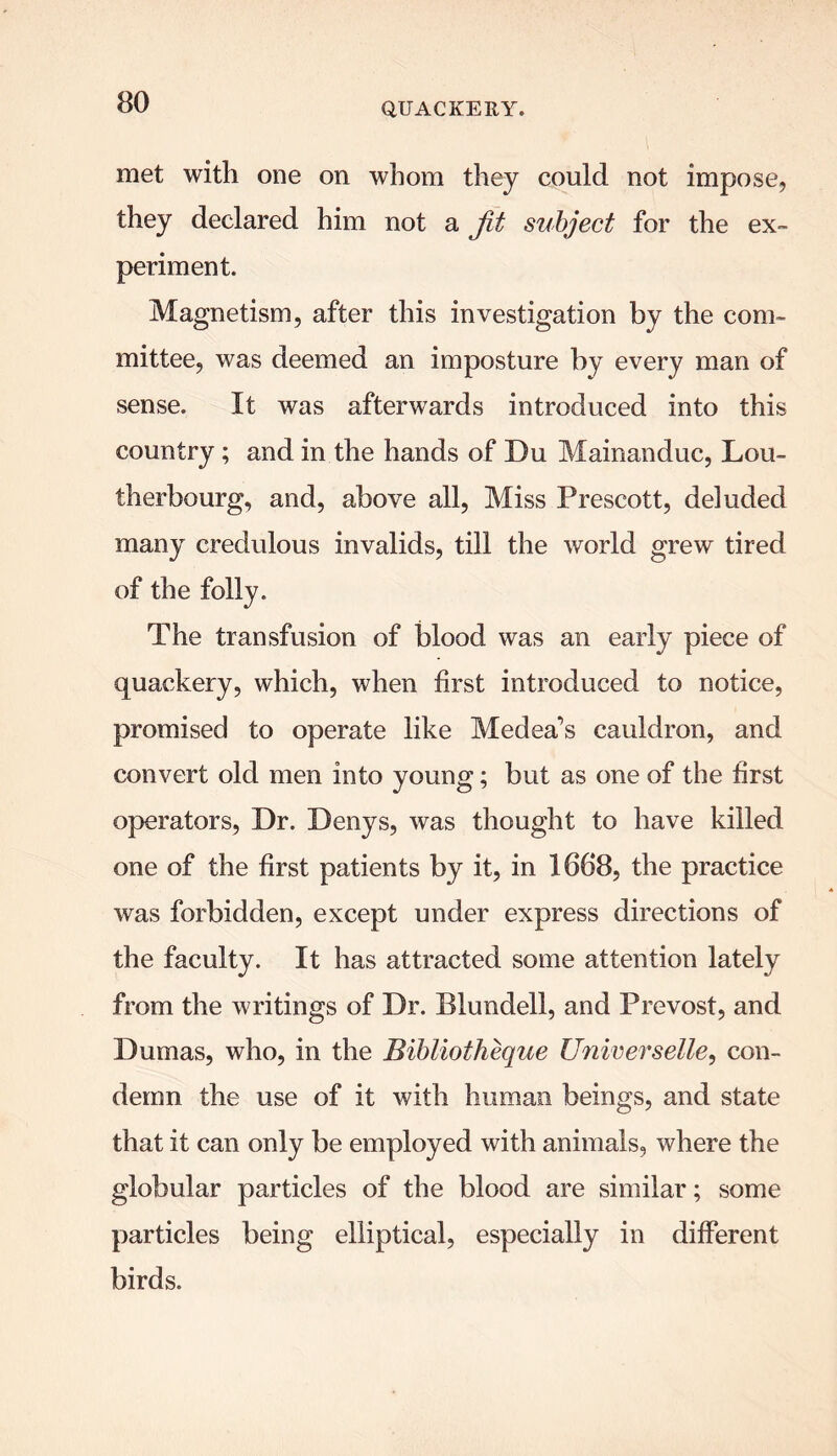 met with one on whom they could not impose, they declared him not a jit subject for the ex- periment. Magnetism, after this investigation by the com- mittee, was deemed an imposture by every man of sense. It was afterwards introduced into this country; and in the hands of Du Mainanduc, Lou- therbourg, and, above all, Miss Prescott, deluded many credulous invalids, till the world grew tired of the folly. The transfusion of blood was an early piece of quackery, which, when first introduced to notice, promised to operate like Medea’s cauldron, and convert old men into young; but as one of the first operators, Dr. Denys, was thought to have killed one of the first patients by it, in 1668, the practice was forbidden, except under express directions of the faculty. It has attracted some attention lately from the writings of Dr. Blundell, and Prevost, and Dumas, who, in the Bibliotheque Universelle, con- demn the use of it with human beings, and state that it can only be employed with animals, where the globular particles of the blood are similar; some particles being elliptical, especially in different birds.