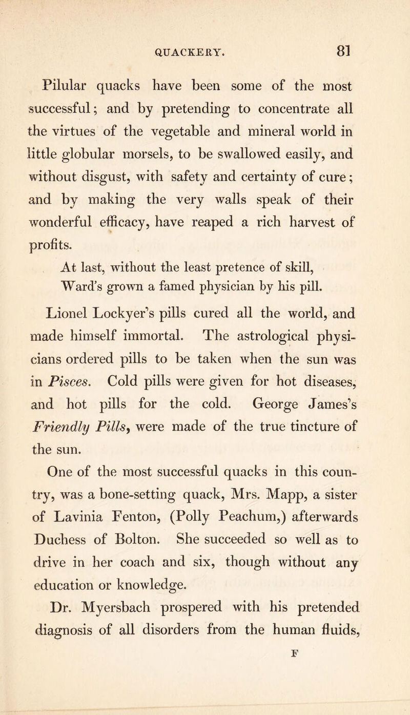 Pilular quacks have been some of the most successful; and by pretending to concentrate all the virtues of the vegetable and mineral world in little globular morsels, to be swallowed easily, and without disgust, with safety and certainty of cure; and by making the very walls speak of their wonderful efficacy, have reaped a rich harvest of profits. At last, without the least pretence of skill, Ward’s grown a famed physician by his pill. Lionel Lockyer’s pills cured all the world, and made himself immortal. The astrological physi- cians ordered pills to be taken when the sun was in Pisces. Cold pills were given for hot diseases, and hot pills for the cold. George James’s Friendly Pills, were made of the true tincture of the sun. One of the most successful quacks in this coun- try, was a bone-setting quack, Mrs. Mapp, a sister of Lavinia Fenton, (Polly Peachum,) afterwards Duchess of Bolton. She succeeded so well as to drive in her coach and six, though without any education or knowledge. Dr. Myersbach prospered with his pretended diagnosis of all disorders from the human fluids, F