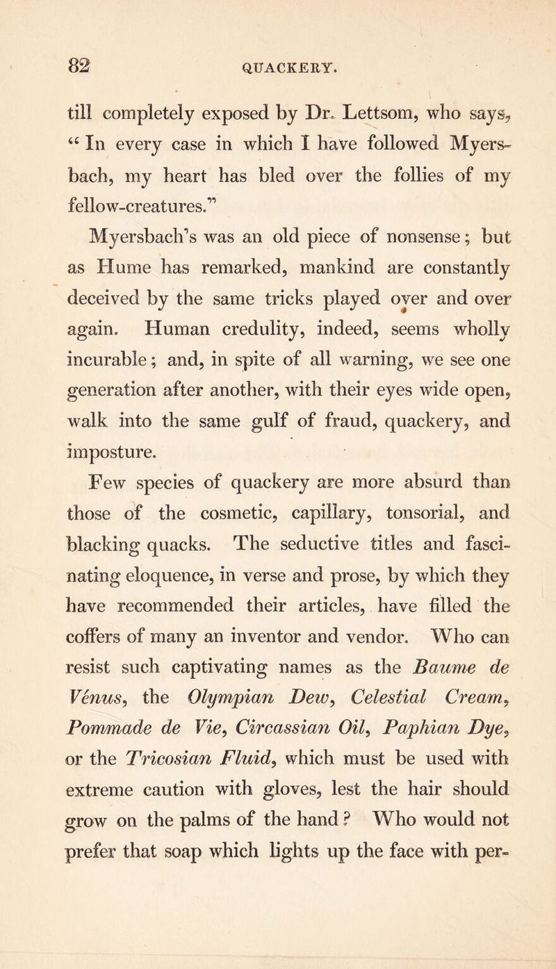 till completely exposed by Dr, Lettsom, who says, 44 In every case in which X have followed Myers- bach, my heart has bled over the follies of my fellow-creatures.” Myersbaclfis was an old piece of nonsense; but as Hume has remarked, mankind are constantly deceived by the same tricks played oyer and over again. Human credulity, indeed, seems wholly incurable; and, in spite of all warning, we see one generation after another, with their eyes wide open, walk into the same gulf of fraud, quackery, and imposture. Few species of quackery are more absurd than those of the cosmetic, capillary, tonsorial, and blacking quacks. The seductive titles and fasci- nating eloquence, in verse and prose, by which they have recommended their articles, have filled the coffers of many an inventor and vendor. Who can resist such captivating names as the Baume de Venus, the Olympian Deiv, Celestial Cream, Pommade de Vie, Circassian Oil, Paphian Dye, or the Tricosian Fluid, which must be used with extreme caution with gloves, lest the hair should grow on the palms of the hand ? Who would not prefer that soap which lights up the face with per-