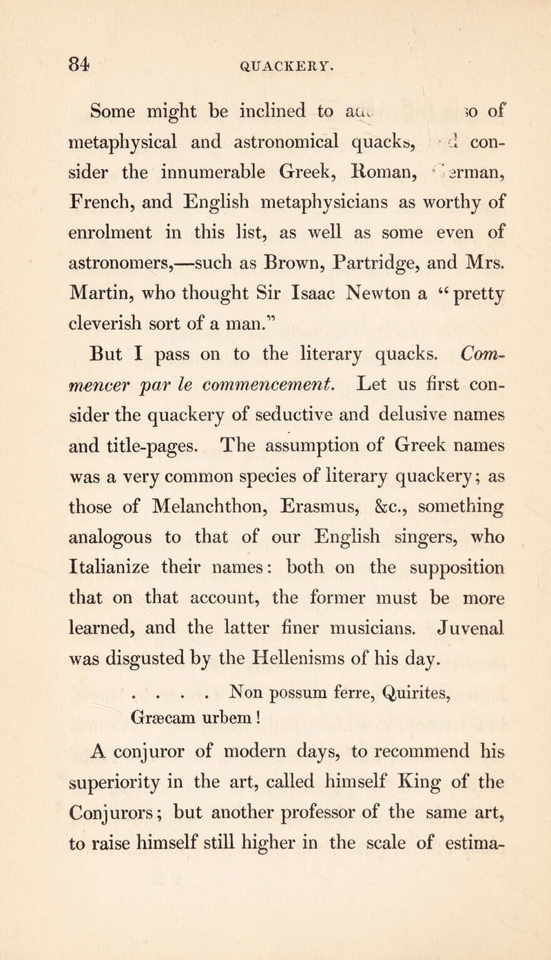 Some might be inclined to acu ,o of metaphysical and astronomical quacks, d con- sider the innumerable Greek, Roman, arrnan, French, and English metaphysicians as worthy of enrolment in this list, as well as some even of astronomers,—such as Brown, Partridge, and Mrs. Martin, who thought Sir Isaac Newton a “ pretty cleverish sort of a man.” But I pass on to the literary quacks. Com- mencer par le commencement. Let us first con- sider the quackery of seductive and delusive names and title-pages. The assumption of Greek names was a very common species of literary quackery; as those of Melanchthon, Erasmus, &c., something analogous to that of our English singers, who Italianize their names: both on the supposition that on that account, the former must be more learned, and the latter finer musicians. Juvenal was disgusted by the Hellenisms of his day. . . . . Non possum ferre, Quirites, Grsecam urbem! A conjuror of modern days, to recommend his superiority in the art, called himself King of the Conjurors; but another professor of the same art, to raise himself still higher in the scale of estima-