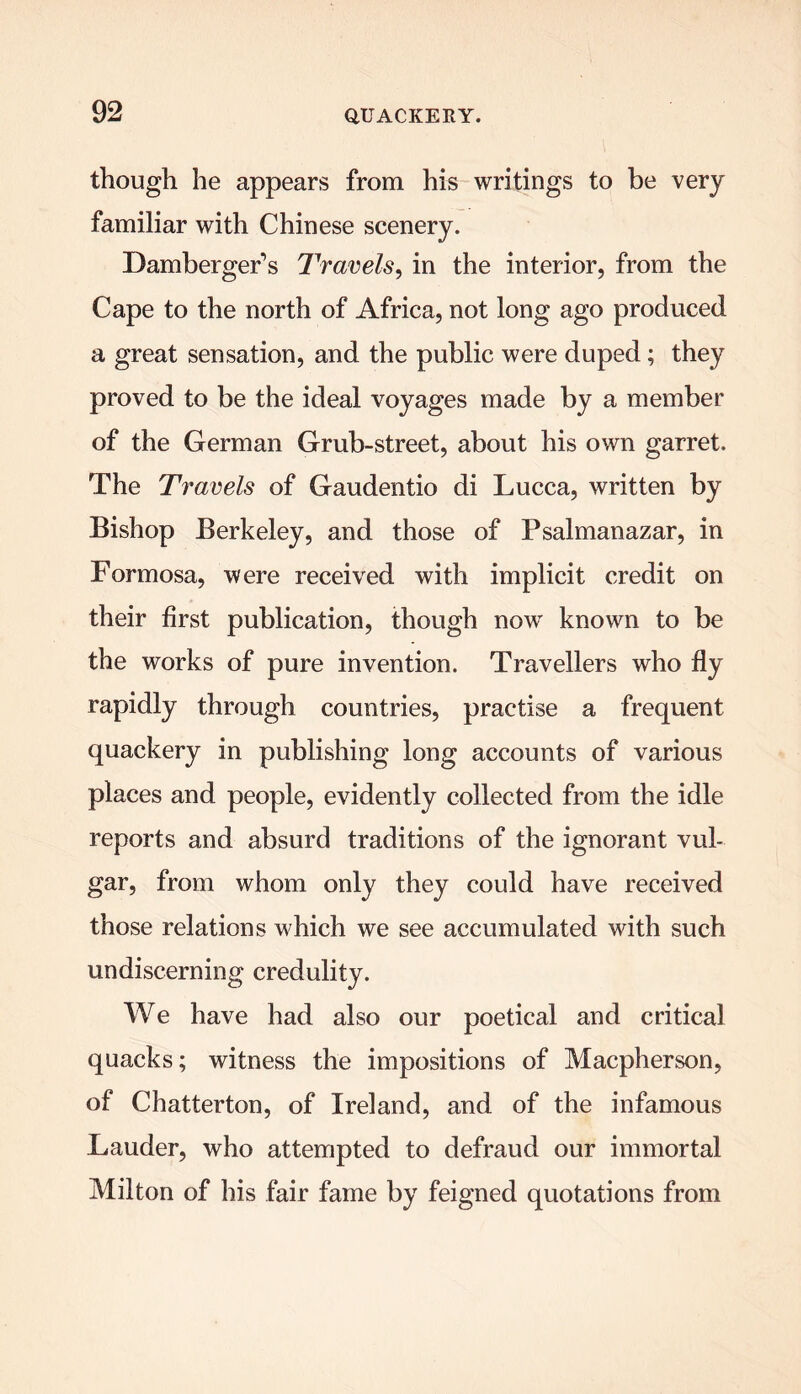 though he appears from his writings to be very familiar with Chinese scenery. Damberger’s Travels, in the interior, from the Cape to the north of Africa, not long ago produced a great sensation, and the public were duped; they proved to be the ideal voyages made by a member of the German Grub-street, about his own garret. The Travels of Gaudentio di Lucca, written by Bishop Berkeley, and those of Psalmanazar, in Formosa, were received with implicit credit on their first publication, though now known to be the works of pure invention. Travellers who fly rapidly through countries, practise a frequent quackery in publishing long accounts of various places and people, evidently collected from the idle reports and absurd traditions of the ignorant vul- gar, from whom only they could have received those relations which we see accumulated with such undiscerning credulity. We have had also our poetical and critical quacks; witness the impositions of Macpherson, of Chatterton, of Ireland, and of the infamous Lauder, who attempted to defraud our immortal Milton of his fair fame by feigned quotations from