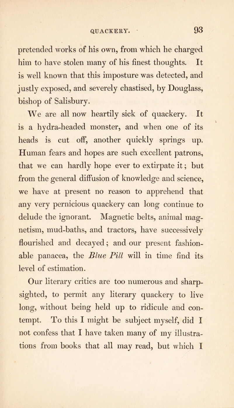 pretended works of his own, from which he charged him to have stolen many of his finest thoughts. It is well known that this imposture was detected, and justly exposed, and severely chastised, by Douglass, bishop of Salisbury. We are all now heartily sick of quackery. It is a hydra-headed monster, and when one of its heads is cut off*, another quickly springs up. Human fears and hopes are such excellent patrons, that we can hardly hope ever to extirpate it; but from the general diffusion of knowledge and science, we have at present no reason to apprehend that any very pernicious quackery can long continue to delude the ignorant. Magnetic belts, animal mag- netism, mud-baths, and tractors, have successively flourished and decayed; and our present fashion- able panacea, the Blue Pill will in time find its level of estimation. Our literary critics are too numerous and sharp- sighted, to permit any literary quackery to live long, without being held up to ridicule and con- tempt. To this I might be subject myself, did I not confess that I have taken many of my illustra- tions from books that all may read, but which I