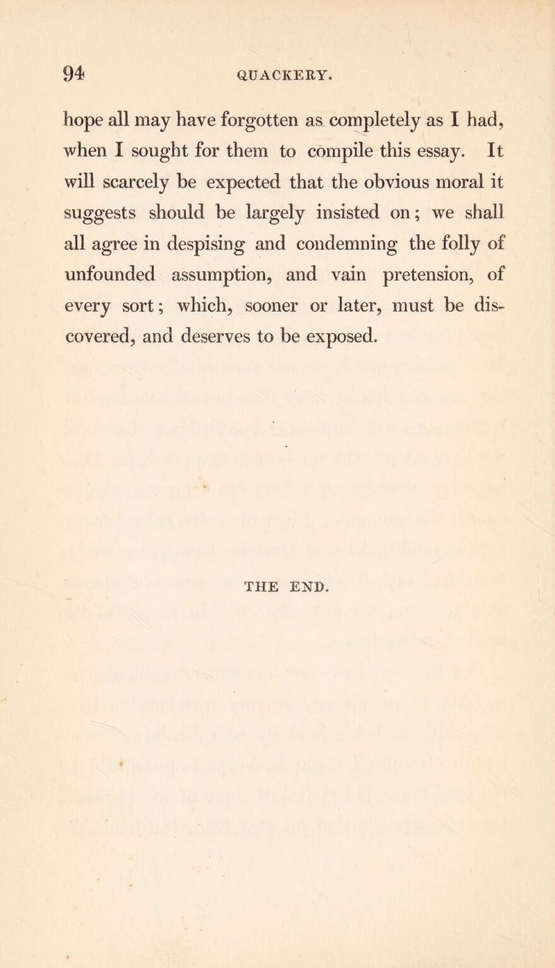 hope all may have forgotten as completely as I had, when I sought for them to compile this essay. It will scarcely be expected that the obvious moral it suggests should be largely insisted on; we shall all agree in despising and condemning the folly of unfounded assumption, and vain pretension, of every sort; which, sooner or later, must be dis- covered, and deserves to be exposed. THE END.
