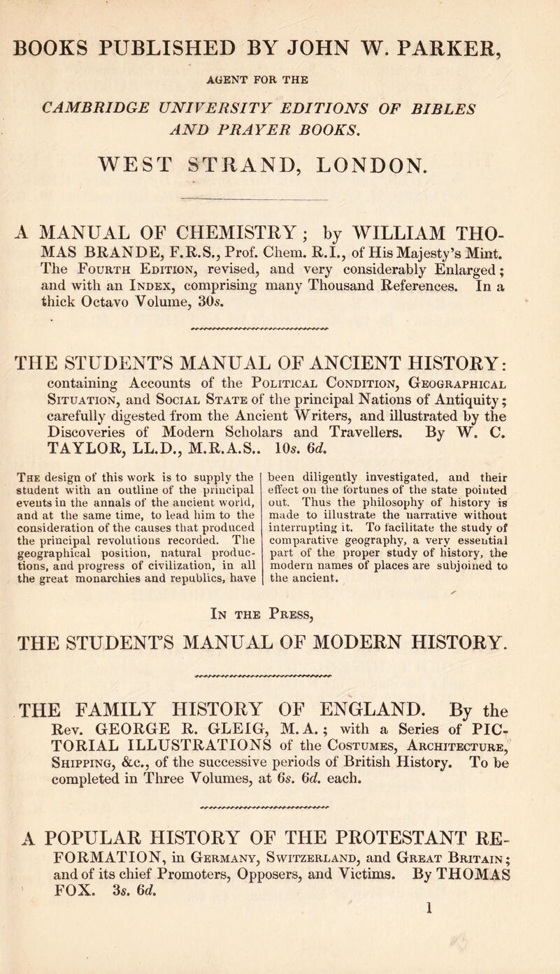 BOOKS PUBLISHED BY JOHN W. PARKER, AGENT FOR THE CAMBRIDGE UNIVERSITY EDITIONS OF BIBLES AND PRAYER BOOKS. WEST STRAND, LONDON. A MANUAL OF CHEMISTRY ; by WILLIAM THO- MAS BRANDE, F.R.S., Prof. Chem. R.I., of His Majesty’s Mint. The Fourth Edition, revised, and very considerably Enlarged; and with an Index, comprising many Thousand References. In a thick Octavo Volume, 30s. THE STUDENT’S MANUAL OF ANCIENT HISTORY: containing Accounts of the Political Condition, Geographical Situation, and Social State of the principal Nations of Antiquity; carefully digested from the Ancient Writers, and illustrated by the Discoveries of Modern Scholars and Travellers. By W. C. TAYLOR, LL.D., M.R.A.S.. 10s. 6d. The design of this work is to supply the student with an outline of the principal events in the annals of the ancient world, and at the same time, to lead him to the consideration of the causes that produced the principal revolutions recorded. The geographical position, natural produc- tions, and progress of civilization, in all the great monarchies and republics, have been diligently investigated, and their effect on the fortunes of the state pointed out. Thus the philosophy of history is made to illustrate the narrative without interrupting it. To facilitate the study of comparative geography, a very essential part of the proper study of history, the modern names of places are subjoined to the ancient. In the Press, THE STUDENTS MANUAL OF MODERN HISTORY. THE FAMILY HISTORY OF ENGLAND. By the Rev. GEORGE R. GLEIG, M. A.; with a Series of PIC- TORIAL ILLUSTRATIONS of the Costumes, Architecture, Shipping, &c., of the successive periods of British History. To be completed in Three Volumes, at 6s. 6d. each. A POPULAR HISTORY OF THE PROTESTANT RE- FORMATION, in Germany, Switzerland, and Great Britain; and of its chief Promoters, Opposers, and Victims. By THOMAS FOX. 3s. 6d.