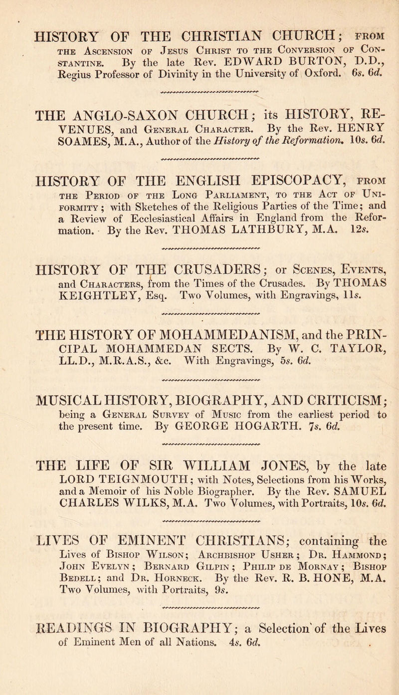 HISTORY OF THE CHRISTIAN CHURCH; from the Ascension of Jesus Christ to the Conversion, of Con- stantine. By the late Rev. EDWARD BURTON, D.D., Regius Professor of Divinity in the University of Oxford. 6s. 6d. THE ANGLO-SAXON CHURCH; its HISTORY, RE- VENUES, and General Character. By the Rev. HENRY SO AMES, M. A., Author of the History of the Reformation. 10s. 6d. HISTORY OF THE ENGLISH EPISCOPACY, from the Period of the Long Parliament, to the Act of Uni- formity; with Sketches of the Religious Parties of the Time; and a Review of Ecclesiastical Affairs in England from the Refor- mation. By the Rev. THOMAS LATH BURY, M.A. 12s. HISTORY OF THE CRUSADERS; or Scenes, Events, and Characters, from the Times of the Crusades. By THOMAS KEIGHTLEY, Esq. Two Volumes, with Engravings, 11s. THE HISTORY OF MOHAMMEDANISM, and the PRIN- CIPAL MOHAMMEDAN SECTS. By W. C. TAYLOR, LL.D., M.R.A.S., &c. With Engravings, 5s. 6d. MUSICAL HISTORY, BIOGRAPHY, AND CRITICISM; being a General Survey of Music from the earliest period to the present time. By GEORGE HOGARTH. 7s. 6d. THE LIFE OF SIR WILLIAM JONES, by the late LORD TEIGNMOUTH; with Notes, Selections from his Works, and a Memoir of his Noble Biographer. By the Rev. SAMUEL CHARLES WILKS, M.A. Two Volumes, with Portraits, 10s. 6d. LIVES OF EMINENT CHRISTIANS; containing the Lives of Bishop Wilson; Archbishop Usher; Dr. Hammond; John Evelyn; Bernard Gilpin; Philip de Mornay; Bishop Bedell; and Dr. Horneck. By the Rev. R. B. HONE, M.A. Two Volumes, with Portraits, 9s. READINGS IN BIOGRAPHY; a Selection'of the Lives of Eminent Men of all Nations. 4s. 6d.