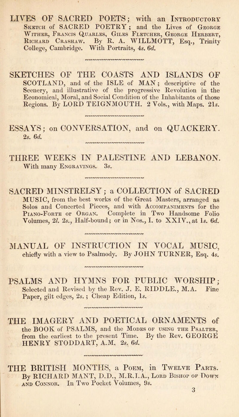 LIVES OF SACRED POETS; with an Introductory Sketch of SACRED POETRY ; and the Lives of George Wither, Francis Quarles, Giles Fletcher, George Herbert, Richard Crashaw. By R. A. WILLMOTT, Esq., Trinity College, Cambridge. With Portraits, 4s. 6d. SKETCHES OF THE COASTS AND ISLANDS OF SCOTLAND, and of the ISLE of MAN; descriptive of the Scenery, and illustrative of the progressive Revolution in the Economical, Moral, and Social Condition of the Inhabitants of those Regions. By LORD TEIGNMOUTH. 2 Yols., with Maps. 2D. ESSAYS; on CONVERSATION, and on QUACKERY. 2s. 6d. THREE WEEKS IN PALESTINE AND LEBANON. With many Engravings. 3s. SACRED MINSTRELSY; a COLLECTION of SACRED MUSIC, from the best works of the Great Masters, arranged as Solos and Concerted Pieces, and with Accompaniments for the Piano-Forte or Organ. Complete in Two Handsome Folio Volumes, 21. 2s., Half-bound; or in Nos., I. to XXIV., at Is. 6d. MANUAL OF INSTRUCTION IN VOCAL MUSIC, chiefly with a view to Psalmody. By JOHN TURNER, Esq. 4s. PSALMS AND HYMNS FOR PUBLIC WORSHIP; Selected and Revised by the Rev. J. E. RIDDLE., M.A. Fine Paper, gilt edges, 2s. ; Cheap Edition, Is. THE IMAGERY AND POETICAL ORNAMENTS of the BOOK of PSALMS, and the Modes of using the Psalter, from the earliest to the present Time. By the Rev. GEORGE HENRY STODDART, A.M. 2s. 6d. THE BRITISH MONTHS, a Poem, in Twelve Parts. By RICHARD MANT, D.D., M.R.I.A., Lord Bishop of Down and Connor. In Two Pocket Volumes, 9s.