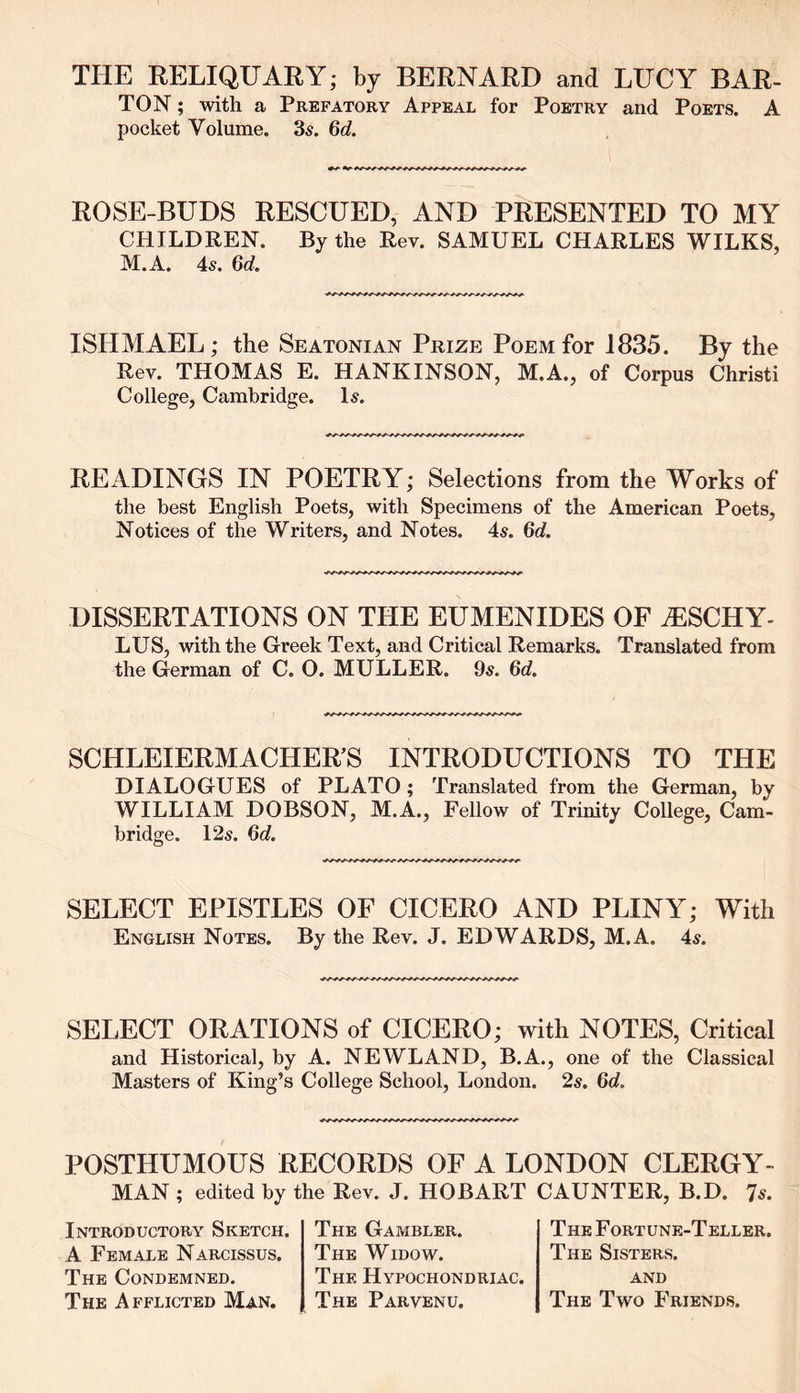 THE RELIQUARY; by BERNARD and LUCY BAR- TON ; with a Prefatory Appeal for Poetry and Poets. A pocket Volume. 3s. 6d. ROSE-BUDS RESCUED, AND PRESENTED TO MY CHILDREN. By the Rev. SAMUEL CHARLES WILKS, M.A. 4s. 6d. ISHMAEL; the Seatonian Prize Poem for 1835. By the Rev. THOMAS E. HANKINSON, M.A., of Corpus Christi College, Cambridge. Is. READINGS IN POETRY; Selections from the Works of the best English Poets, with Specimens of the American Poets, Notices of the Writers, and Notes. 4s. Qd. DISSERTATIONS ON THE EUMENIDES OF iESCHY- LUS, with the Greek Text, and Critical Remarks. Translated from the German of C. 0. MULLER. 9s. 6d SCHLEIERMACHER’S INTRODUCTIONS TO THE DIALOGUES of PLATO ; Translated from the German, by WILLIAM DOBSON, M.A., Fellow of Trinity College, Cam- bridge. 12s. Qd. SELECT EPISTLES OF CICERO AND PLINY; With English Notes. By the Rev. J. EDWARDS, M.A. 4s. SELECT ORATIONS of CICERO; with NOTES, Critical and Historical, by A. NEWLAND, B.A., one of the Classical Masters of King’s College School, London. 2s. 6d, POSTHUMOUS RECORDS OF A LONDON CLERGY- MAN ; edited by the Rev. J. HOBART CAUNTER, B.D. 7s. Introductory Sketch. A Female Narcissus. The Condemned. The Afflicted Man. The Gambler. The Widow. The Hypochondriac. The Parvenu. The Fortune-Teller. The Sisters, and The Two Friends.