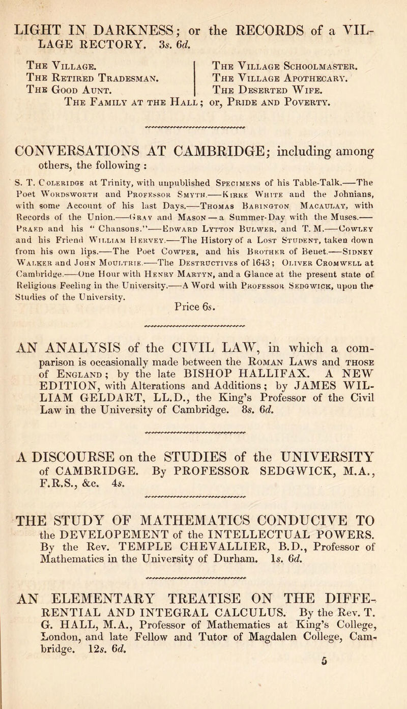 LIGHT IN DARKNESS; or the RECORDS of a VIL- LAGE RECTORY. 3s. 6d. The Village. The Retired Tradesman. The Good Aunt. The Village Schoolmaster. The Village Apothecary. The Deserted Wife. The Family at the Hall ; or, Pride and Poverty. CONVERSATIONS AT CAMBRIDGE; including among others, the following : S. T, Coleridge at Trinity, with unpublished Specimens of his Table-Talk. The Poet Wordsworth and Professor Smyth. Kirke White and the Johnians, with some Account of his last Days. Thomas Barington Macaulay, with Records of the Union. Gray and Mason — a Summer-Day with the Muses. Praed and iris “ Chansons.” Edward Lytton Bulwer, and T. M. Cowley and his Friend William 11 ervey. The History of a Lost Student, taken down from his own lips. The Poet Cowper, and his Brother of Benet. Sidney Walker and John Moultrie.—The Destructives of 16-13; Oliver Cromwell at Cambridge.-—One Hour with Henry Martyn, and a Glance at the present state of Religious Feeling in the University.—A Word with Professor Sedgwick, upon the Studies of the University. Price 6s. AN ANALYSIS of the CIVIL LAW, in which a com- parison is occasionally made between the Roman Laws and those of England; by the late BISHOP HALLIFAX. A NEW EDITION, with Alterations and Additions; by JAMES WIL- LIAM GELDART, LL.D., the King’s Professor of the Civil Law in the University of Cambridge. 8s. 6d. A DISCOURSE on the STUDIES of the UNIVERSITY of CAMBRIDGE. By PROFESSOR SEDGWICK, M.A., F.R.S., &c. 4s. THE STUDY OF MATHEMATICS CONDUCIVE TO the DEVELOPEMENT of the INTELLECTUAL POWERS. By the Rev. TEMPLE CHEVALLIER, B.D., Professor of Mathematics in the University of Durham. Is. 6d. AN ELEMENTARY TREATISE ON THE DIFFE- RENTIAL AND INTEGRAL CALCULUS. By the Rev. T. G. HALL, M.A., Professor of Mathematics at King’s College, London, and late Fellow and Tutor of Magdalen College, Cam- bridge. 12s. 6d.