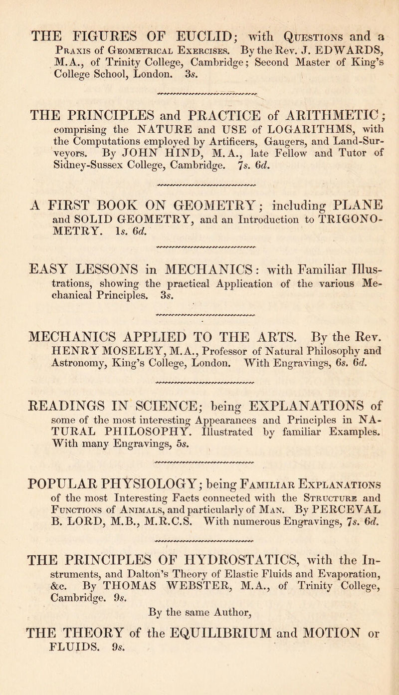 THE FIGURES OF EUCLID; with Questions and a Praxis of Geometrical Exercises. By the Rev. J. EDWARDS, M.A., of Trinity College, Cambridge; Second Master of King’s College School, London. 3s. THE PRINCIPLES and PRACTICE of ARITHMETIC; comprising the NATURE and USE of LOGARITHMS, with the Computations employed by Artificers, Gaugers, and Land-Sur- veyors. By JOHN HIND, M. A., late Fellow and Tutor of Sidney-Sussex College, Cambridge. 7s. 6d. A FIRST BOOK ON GEOMETRY; including PLANE and SOLID GEOMETRY, and an Introduction to TRIGONO- METRY. Is. 6d. EASY LESSONS in MECHANICS: with Familiar Illus- trations, showing the practical Application of the various Me- chanical Principles. 3s. MECHANICS APPLIED TO THE ARTS. By the Rev. HENRY MOSELEY, M.A., Professor of Natural Philosophy and Astronomy, King’s College, London. With Engravings, 6s. 6d. READINGS IN SCIENCE; being EXPLANATIONS of some of the most interesting Appearances and Principles in NA- TURAL PHILOSOPHY. Illustrated by familiar Examples. With many Engravings, 5s. POPULAR PHYSIOLOGY; being Familiar Explanations of the most Interesting Facts connected with the Structure and Functions of Animals, and particularly of Man. By PERCEVAL B. LORD, M.B., M.R.C.S. With numerous Engravings, 7s. 6d. THE PRINCIPLES OF HYDROSTATICS, with the In- struments, and Dalton’s Theory of Elastic Fluids and Evaporation, &c. By THOMAS WEBSTER, M.A., of Trinity College, Cambridge. 9s. By the same Author, THE TLIEORY of the EQUILIBRIUM and MOTION or FLUIDS. 9s.