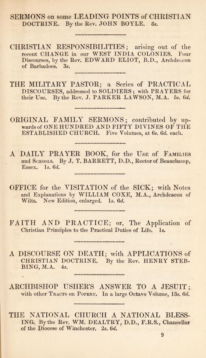 SERMONS on some LEADING POINTS of CHRISTIAN DOCTRINE. By the Rev. JOHN BOYLE. 8s. CHRISTIAN RESPONSIBILITIES; arising out of the recent CHANGE in our WEST INDIA COLONIES. Four Discourses, by the Rev. EDWARD ELIOT, B.D., Archdeacon of Barbadoes. 3s. THE MILITARY PASTOR; a Series of PRACTICAL DISCOURSES, addressed to SOLDIERS; with PRAYERS for their Use. By the Rev. J. PARKER LAWSON, M.A. 5s. 6c?. ORIGINAL FAMILY SERMONS; contributed by up- wards of ONE HUNDRED AND FIFTY DIVINES OF THE ESTABLISHED CHURCH. Five Volumes, at 6s. 6d. each. A DAILY PRAY^ER BOOK, for the Use of Families and Schools. By J. T. BARRETT, D.D., Rector of Beauchamp, Essex. Is. 6d. OFFICE for the VISITATION of the SICK; with Notes and Explanations by WILLIAM COXE, M.A., Archdeacon of Wilts. New Edition, enlarged. Is. 6d. FAITH AND PRACTICE; or, The Application of Christian Principles to the Practical Duties of Life. Is, A DISCOURSE ON DEATH; with APPLICATIONS of CHRISTIAN DOCTRINE. By the Rev. HENRY STEB- BING, M.A. 4s. ARCHBISHOP USHER’S ANSWER TO A JESUIT; with other Tracts on Popery. In a large Octavo Volume, 13s. 6c?. THE NATIONAL CHURCH A NATIONAL BLESS- ING. By the Rev. WM. DEALTRY, D.D., F.R.S., Chancellor of the Diocese of Winchester. 2s. 6c?.