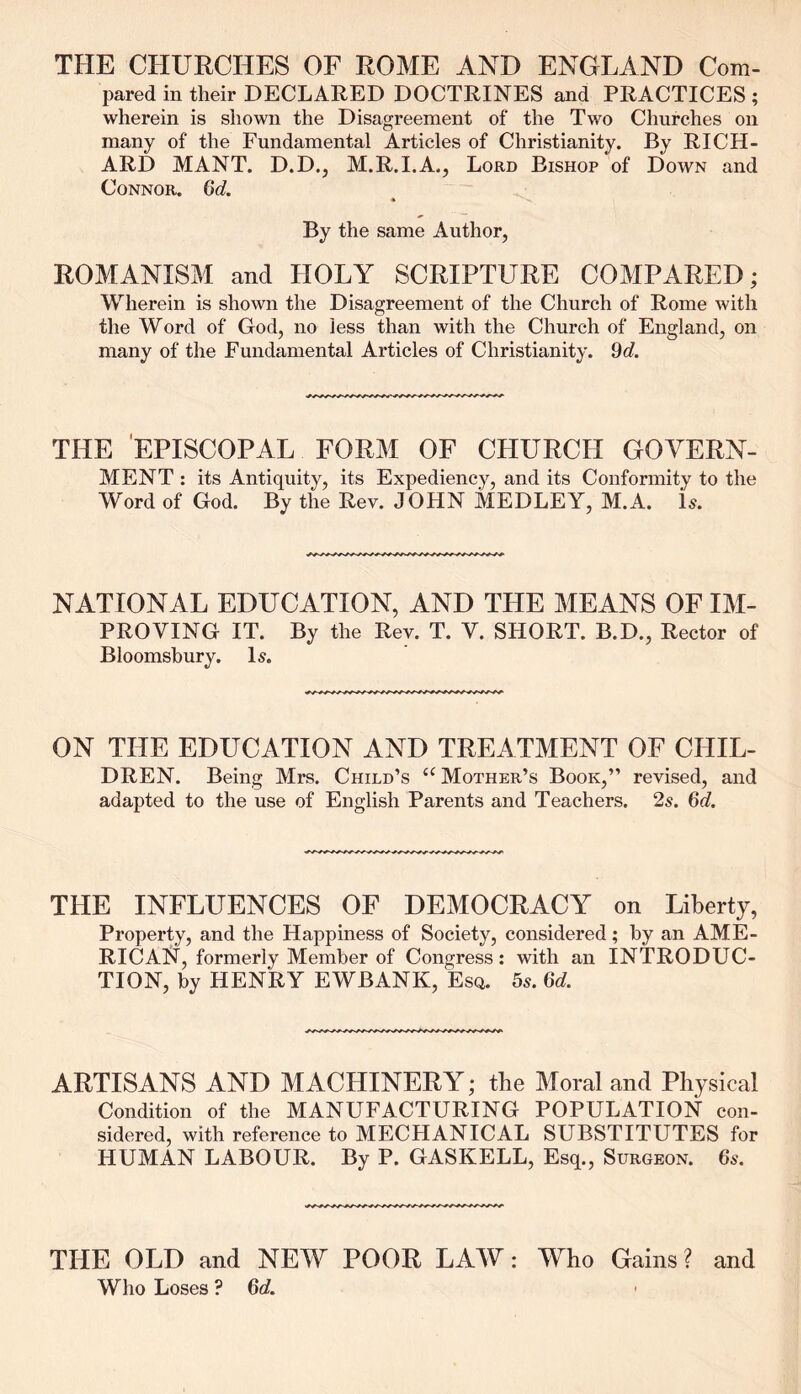 THE CHURCHES OF ROME AND ENGLAND Com- pared in their DECLARED DOCTRINES and PRACTICES ; wherein is shown the Disagreement of the Two Churches on many of the Fundamental Articles of Christianity. By RICH- ARD MANT. D.D., M.R.I.A., Lord Bishop of Down and Connor. Gd. By the same Author, ROMANISM and HOLY SCRIPTURE COMPARED; Wherein is shown the Disagreement of the Church of Rome with the Word of God, no less than with the Church of England, on many of the Fundamental Articles of Christianity. Gd. THE EPISCOPAL FORM OF CHURCH GOVERN- MENT : its Antiquity, its Expediency, and its Conformity to the Word of God. By the Rev. JOHN MEDLEY, M.A. is. NATIONAL EDUCATION, AND THE MEANS OF IM- PROVING IT. By the Rev. T. V. SHORT. B.D., Rector of Bloomsbury. Is. ON THE EDUCATION AND TREATMENT OF CHIL- DREN. Being Mrs. Child’s “ Mother’s Book,” revised, and adapted to the use of English Parents and Teachers. 2s. Gd. THE INFLUENCES OF DEMOCRACY on Liberty, Property, and the Happiness of Society, considered; by an AME- RICAN, formerly Member of Congress: with an INTRODUC- TION, by HENRY EWBANK, Esq. 5s. Gd. ARTISANS AND MACHINERY; the Moral and Physical Condition of the MANUFACTURING POPULATION con- sidered, with reference to MECHANICAL SUBSTITUTES for HUMAN LABOUR. By P. GASKELL, Esq., Surgeon. 6s. THE OLD and NEW POOR LAW: Who Gains ? and Who Loses ? Gd.