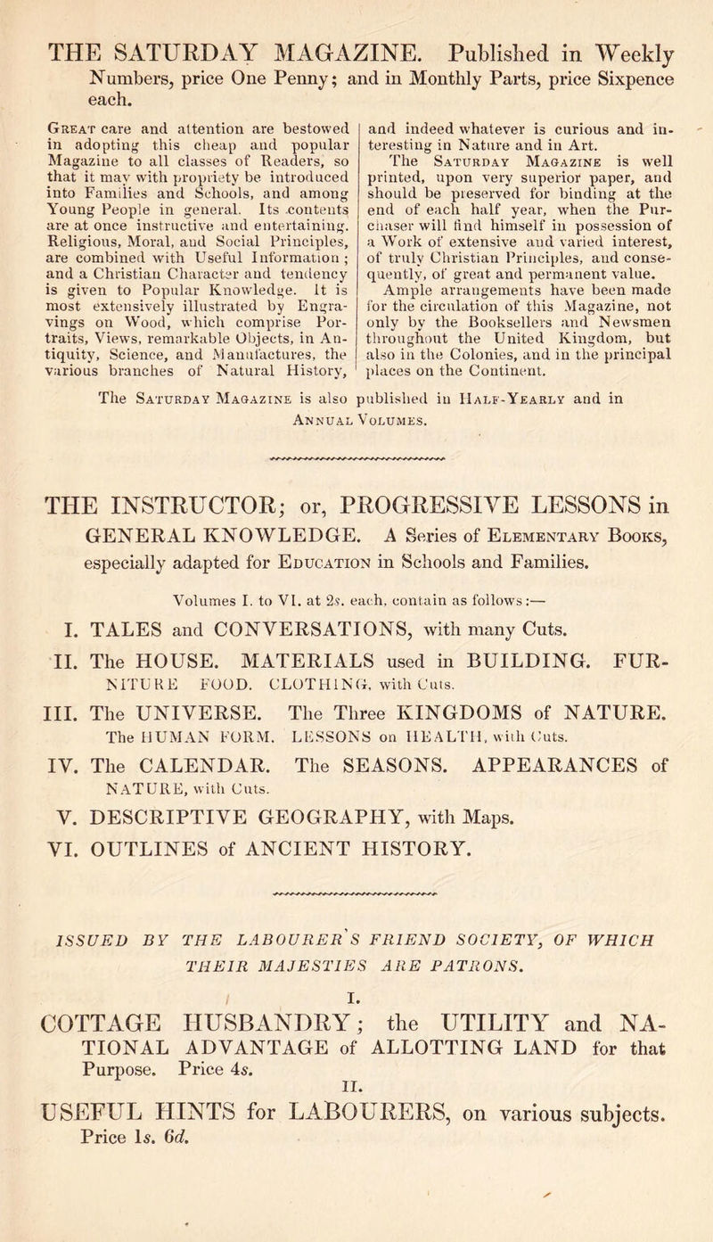 THE SATURDAY MAGAZINE. Published in Weekly Numbers, price One Penny; and in Monthly Parts, price Sixpence each. Great care and attention are bestowed in adopting this cheap and popular Magazine to all classes of Readers, so that it may with propriety be introduced into Families and Schools, and among Young People in general. Its .contents are at once instructive and entertaining. Religious, Moral, and Social Principles, are combined with Useful Information; and a Christian Character and tendency is given to Popular Knowledge. It is most extensively illustrated by Engra- vings on Wood, which comprise Por- traits, Views, remarkable Objects, in An- tiquity, Science, and Manufactures, the various branches of Natural History, and indeed whatever is curious and in- teresting in Nature and in Art. The Saturday Magazine is well printed, upon very superior paper, and should be preserved for binding at the end of each half year, when the Pur- chaser will find himself in possession of a Work of extensive and varied interest, of truly Christian Principles, and conse- quently, of great and permanent value. Ample arrangements have been made for the circulation of this Magazine, not only by the Booksellers and Newsmen throughout the United Kingdom, but also in the Colonies, and in the principal places on the Continent. The Saturday Magazine is also published in Half-Yearly and in Annual Volumes. THE INSTRUCTOR; or, PROGRESSIVE LESSONS in GENERAL KNOWLEDGE. A Series of Elementary Books, especially adapted for Education in Schools and Families. Volumes I. to VI. at 2?. each, contain as follows:— I. TALES and CONVERSATIONS, with many Cuts. II. The HOUSE. MATERIALS used in BUILDING. FUR- NITURE FOOD. CLOTHING, with Cuts. III. The UNIVERSE. The Three KINGDOMS of NATURE. The HUMAN FORM. LESSONS on HEALTH, with Cuts. IV. The CALENDAR. The SEASONS. APPEARANCES of NATURE, with Cuts. V. DESCRIPTIVE GEOGRAPHY, with Maps. VI. OUTLINES of ANCIENT HISTORY. ISSUED BY THE LABOURER S FRIEND SOCIETY, OF WHICH THEIR MAJESTIES ARE PATRONS. I. COTTAGE HUSBANDRY; the UTILITY and NA- TIONAL ADVANTAGE of ALLOTTING LAND for that Purpose. Price 4s. II. USEFUL HINTS for LABOURERS, on various subjects. Price Is. 6d.