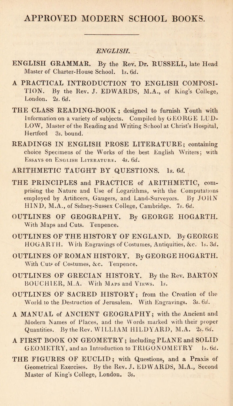 APPROVED MODERN SCHOOL BOOKS. ENGLISH. ENGLISH GRAMMAR. By the Rev. Dr. RUSSELL, late Head Master of Charter-House School. Is. Qd. A PRACTICAL INTRODUCTION TO ENGLISH COMPOSI- TION. By the Rev. J. EDWARDS, M.A., of King’s College, London. 2s. Qd. THE CLASS READING-BOOK ; designed to furnish Youth with Information on a variety of subjects. Compiled by GEORGE LCD- LOW, Master of the Reading and Writing School at Christ’s Hospital, Hertford 3s. bound. READINGS IN ENGLISH PROSE LITERATURE; containing choice Specimens of the Works of the best English Writers; with Essays on English Literature. 4s. Qd. ARITHMETIC TAUGHT BY QUESTIONS. Is. Qd. THE PRINCIPLES and PRACTICE of ARITHMETIC, com- prising the Nature and Use of Logarithms, with the Computations employed by Artificers, Gaugers, and Land-Surveyors. By JOHN HIND, M.A., of Sidney-Sussex College, Cambridge. 7s. Qd. OUTLINES OF GEOGRAPHY. By GEORGE HOGARTH. With Maps and Cuts. Tenpence. OUTLINES OF THE HISTORY OF ENGLAND. By GEORGE HOGARTH. With Engravings of Costumes, Antiquities, &c. Is. 3d. OUTLINES OF ROMAN HISTORY. By GEORGE HOGARTH. With Cuts of Costumes, &c. Tenpence. OUTLINES OF GRECIAN HISTORY. By the Rev. BARTON BOUCHIER, M.A. With Maps and Views. Is. OUTLINES OF SACRED HISTORY; from the Creation of the World to the Destruction of Jerusalem. Wdth Engravings. 3s. Qd. A MANUAL of ANCIENT GEOGRAPHY; with the Ancient and Modern Names of daces, and the Words marked with their proper Quantities. By the Rev. WILLIAM HILDYARD, M.A. 2a. Qd. A FIRST BOOK ON GEOMETRY; including PLANE and SOLID GEOMETRY, and an Introduction to TRIGONOMETRY Is. Qd. THE FIGURES OF EUCLID; with Questions, and a Praxis of Geometrical Exercises. By the Rev. J. EDWARDS, M.A., Second Master of King’s College, London. 3s.