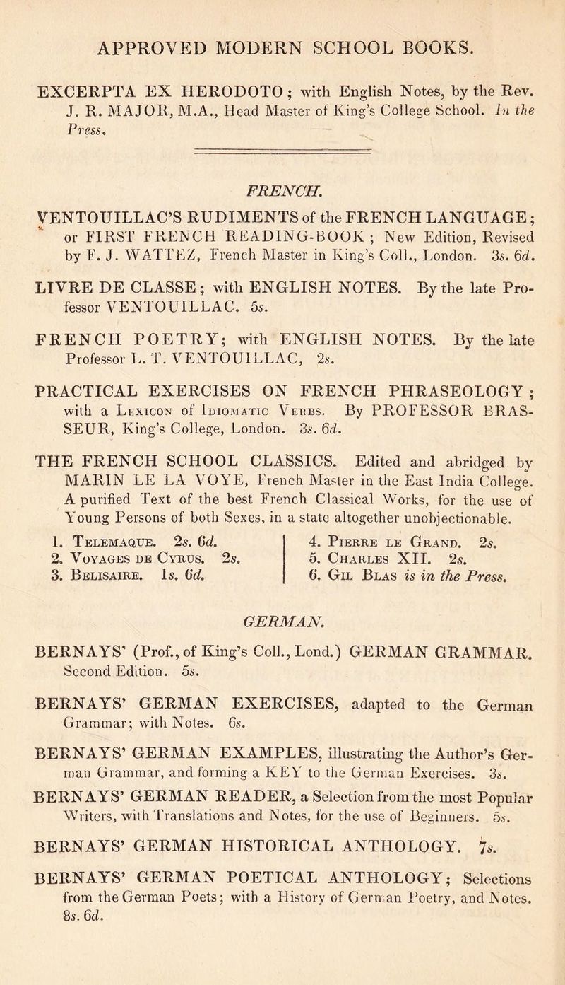 EXCERPTA EX HERODOTO; with English Notes, by the Rev. J. R. MAJOR, M.A., Head Master of King’s College School. In the Press. FRENCH. VENTOUILLAC’S RUDIMENTS of the FRENCH LANGUAGE; or FIRST FRENCH READING-BOOK ; New Edition, Revised by F. J. WATTEZ, French Master in King’s Coll., London. 3s. 6d. LIVRE DE CLASSE ; with ENGLISH NOTES. By the late Pro- fessor VENTOUILLAC. 5s. FRENCH POETRY; with ENGLISH NOTES. By the late Professor L. T. VENTOUILLAC, 2s. PRACTICAL EXERCISES ON FRENCH PHRASEOLOGY ; with a Lexicon of Idiomatic Verbs. By PROFESSOR BRAS- SEUR, King’s College, London. 3s. 6d. THE FRENCH SCHOOL CLASSICS. Edited and abridged by MARIN LE LA VOYE, French Master in the East India College. A purified Text of the best French Classical Works, for the use of Young Persons of both Sexes, in a state altogether unobjectionable. 1. Telemaque. 2s. 6d. 2. Voyages de Cyrus. 2s. 3. Belisaire. Is. 6d. 4. Pierre le Grand. 2s. 5. Charles XII. 2s. 6. Gil Blas is in the Press, GERMAN. BERNAYS' (Prof., of King’s Coll., Lond.) GERMAN GRAMMAR. Second Edition. 5s. BERNAYS’ GERMAN EXERCISES, adapted to the German Grammar; with Notes. 6s. BERNAYS’ GERMAN EXAMPLES, illustrating the Author’s Ger- man Grammar, and forming a KEY to the German Exercises. 3s. BERNAYS’ GERMAN READER, a Selection from the most Popular Writers, with Translations and Notes, for the use of Beginners. 5s. BERNAYS’ GERMAN HISTORICAL ANTHOLOGY. 7s. BERNAYS’ GERMAN POETICAL ANTHOLOGY; Selections from the German Poets; with a History of German Poetry, and Notes. 8s. 6d.