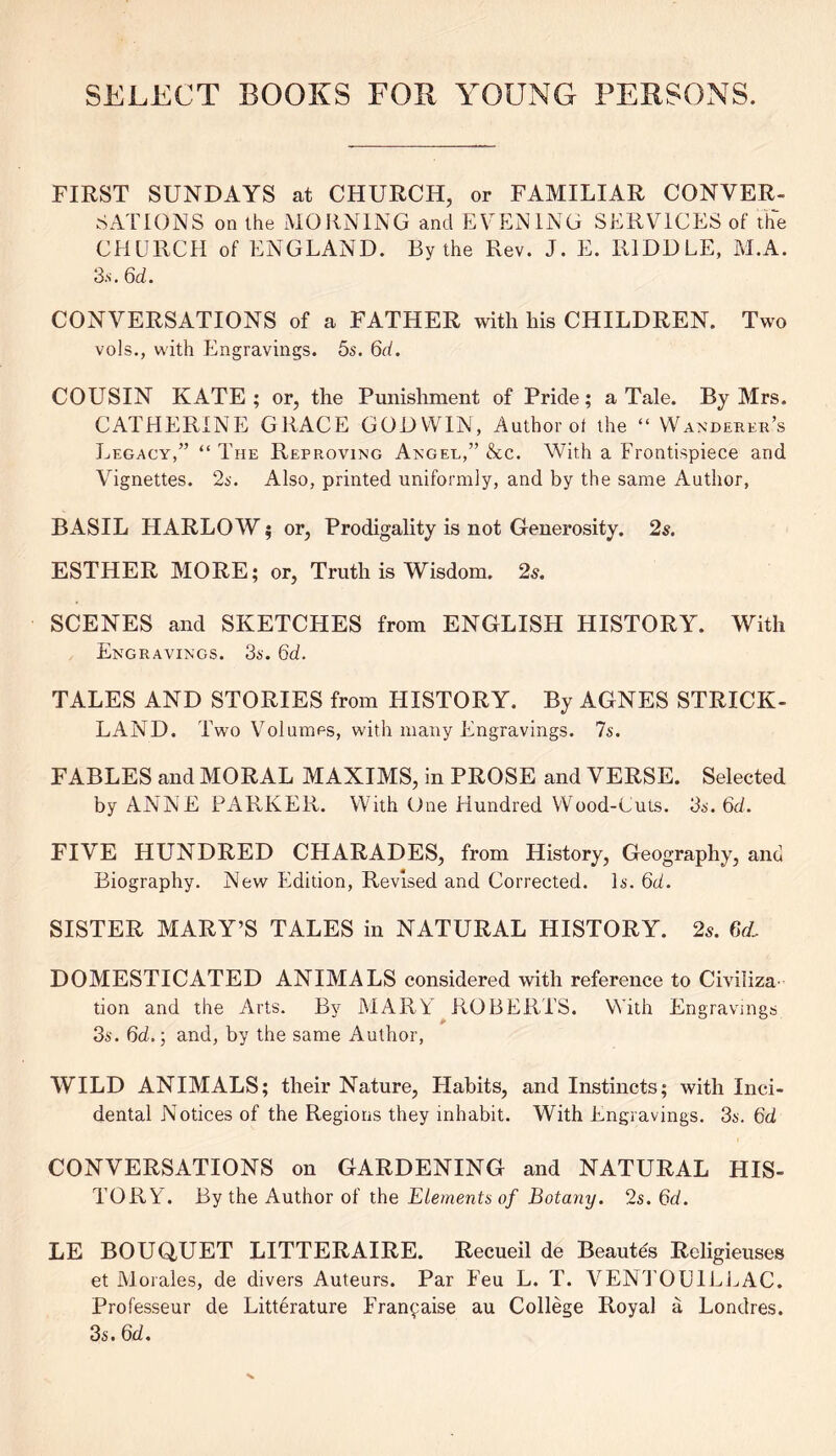 SELECT BOOKS FOB YOUNG PERSONS. FIRST SUNDAYS at CHURCH, or FAMILIAR CONVER- SATIONS on the MORNING and EVENING SERVICES of the CHURCH of ENGLAND. By the Rev. J. E. RIDDLE, M.A. 3.s. 6d. CONVERSATIONS of a FATHER with his CHILDREN. Two vols., with Engravings. 5s. 6d. COUSIN KATE; or, the Punishment of Pride; a Tale. By Mrs. CATHERINE GRACE GODWIN, Author of the “ Wanderer’s Legacy,” “ The Reproving Anger,” &c. With a Frontispiece and Vignettes. 2s. Also, printed uniformly, and by the same Author, BASIL HARLOW; or, Prodigality is not Generosity. 2s. ESTHER MORE; or, Truth is Wisdom. 2s. SCENES and SKETCHES from ENGLISH HISTORY. With Engravings. 3s. 6d. TALES AND STORIES from HISTORY. By AGNES STRICK- LAND. Two Volumes, with many Engravings. 7s. FABLES and MORAL MAXIMS, in PROSE and VERSE. Selected by ANNE PARKER. With One Hundred Wood-Cuts. 3s. 6d. FIVE HUNDRED CHARADES, from History, Geography, and Biography. New Edition, Revised and Corrected. Is. 6d. SISTER MARY’S TALES in NATURAL HISTORY. 2s. 6(L DOMESTICATED ANIMALS considered with reference to Civiliza tion and the Arts. By MARY ROBERTS. With Engravings 3s. 6d.; and, by the same Author, WILD ANIMALS; their Nature, Habits, and Instincts; with Inci- dental Notices of the Regions they inhabit. With Engravings. 3s. 6d CONVERSATIONS on GARDENING and NATURAL HIS- TORY. By the Author of the Elements of Botany. 2s. 6d. LE BOUQUET LITTERAIRE. Recueil de Beautes Religieuses et Morales, de divers Auteurs. Par Eeu L. T. VENTOU1ELAC. Professeur de Litterature Fran^aise au College Royal a Londres. 3s. 6d.