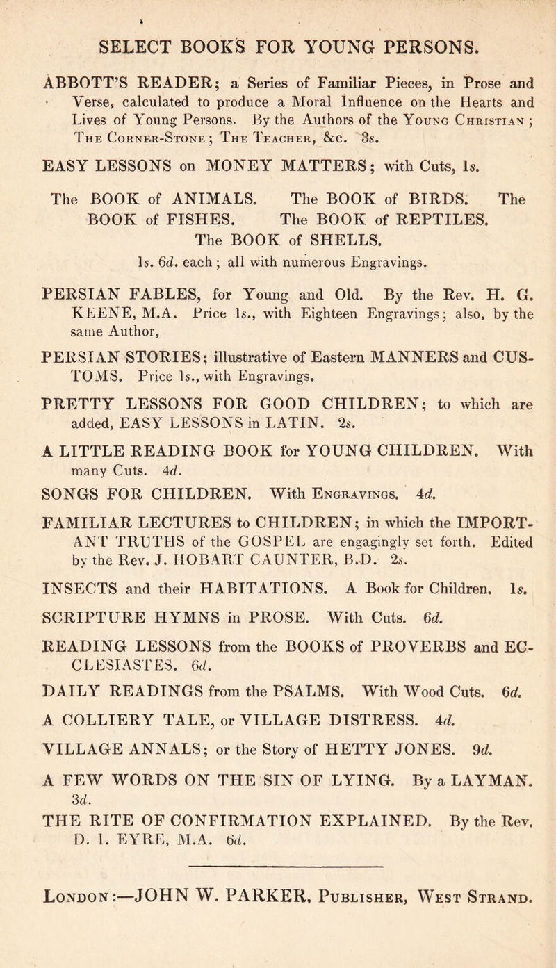 ABBOTT’S READER; a Series of Familiar Pieces, in Prose and Verse, calculated to produce a Moral Influence on the Hearts and Lives of Young Persons. By the Authors of the Young Christian ; The Corner-Stone ; The Teacher, &c. 3s. EASY LESSONS on MONEY MATTERS; with Cuts, Is. The BOOK of ANIMALS. The BOOK of BIRDS. The BOOK of FISHES. The BOOK of REPTILES. The BOOK of SHELLS. Is. 6d. each ; all with numerous Engravings. PERSIAN FABLES, for Young and Old. By the Rev. H. G. KEENE, M.A. Price Is., with Eighteen Engravings; also, by the same Author, PERSIAN STORIES; illustrative of Eastern MANNERS and CUS- TOMS. Price Is., with Engravings. PRETTY LESSONS FOR GOOD CHILDREN; to which are added, EASY LESSONS in LATIN. 2s. A LITTLE READING BOOK for YOUNG CHILDREN. With many Cuts. Ad. SONGS FOR CHILDREN. With Engravings. 4d. FAMILIAR LECTURES to CHILDREN; in which the IMPORT- ANT TRUTHS of the GOSPEL are engagingly set forth. Edited by the Rev. J. HOBART GAUNTER, B.D. 2s. INSECTS and their HABITATIONS. A Book for Children. Is. SCRIPTURE HYMNS in PROSE. With Cuts. 6d. READING LESSONS from the BOOKS of PROVERBS and EC- CLESIASTES. 6d. DAILY READINGS from the PSALMS. With Wood Cuts. 6d. A COLLIERY TALE, or VILLAGE DISTRESS. Ad. VILLAGE ANNALS; or the Story of HETTY JONES. 9d. A FEW WORDS ON THE SIN OF LYING. By a LAYMAN. 3d. THE RITE OF CONFIRMATION EXPLAINED. By the Rev. D. 1. EYRE, AI.A. 6d. London:—JOHN W. PARKER, Publisher, West Strand
