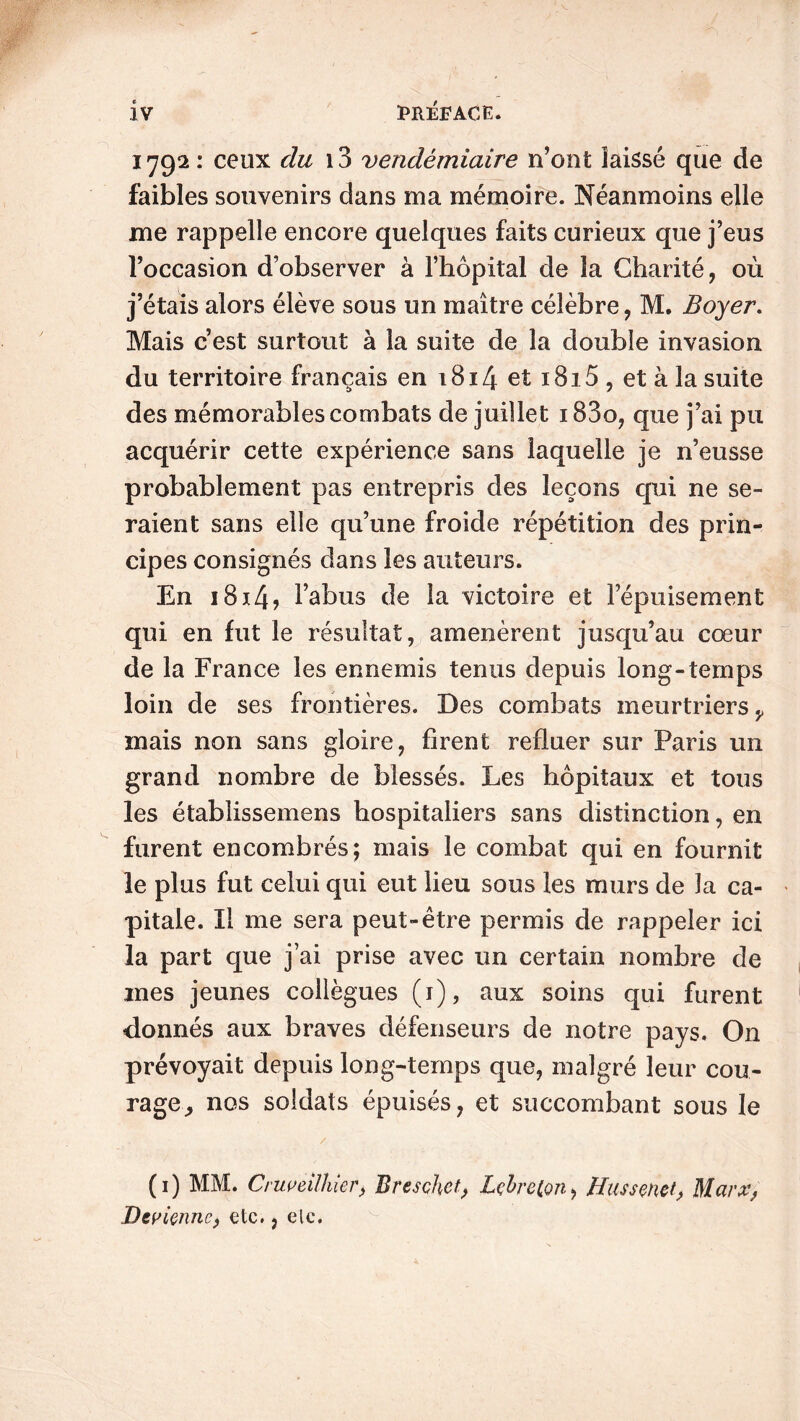 1792: ceux du i3 vendémiaire n’ont laissé que de faibles souvenirs dans ma mémoire. Néanmoins elle me rappelle encore quelques faits curieux que j’eus l’occasion d’observer à l’hôpital de la Charité, où j’étais alors élève sous un maître célèbre, M. Boyer. Mais c’est surtout à la suite de la double invasion du territoire français en 1814 et i8i5 , et à la suite des mémorables combats de juillet 183o, que j’ai pu acquérir cette expérience sans laquelle je n’eusse probablement pas entrepris des leçons qui ne se- raient sans elle qu’une froide répétition des prin- cipes consignés dans les auteurs. En 1814? l’abus de la victoire et lepuisement qui en fut le résultat, amenèrent jusqu’au cœur de la France les ennemis tenus depuis long-temps loin de ses frontières. Des combats meurtriers v mais non sans gloire, firent refluer sur Paris un grand nombre de blessés. Les hôpitaux et tous les établissemens hospitaliers sans distinction, en furent encombrés; mais le combat qui en fournit le plus fut celui qui eut lieu sous les murs de la ca- pitale. Il me sera peut-être permis de rappeler ici la part que j’ai prise avec un certain nombre de mes jeunes collègues (r), aux soins qui furent donnés aux braves défenseurs de notre pays. On prévoyait depuis long-temps que, malgré leur cou- rage,, nos soldats épuisés, et succombant sous le / (1) MM. Cruveilhier, Breschet, Lçbreton, Hussenet, Marx, Devienne, etc., ele.