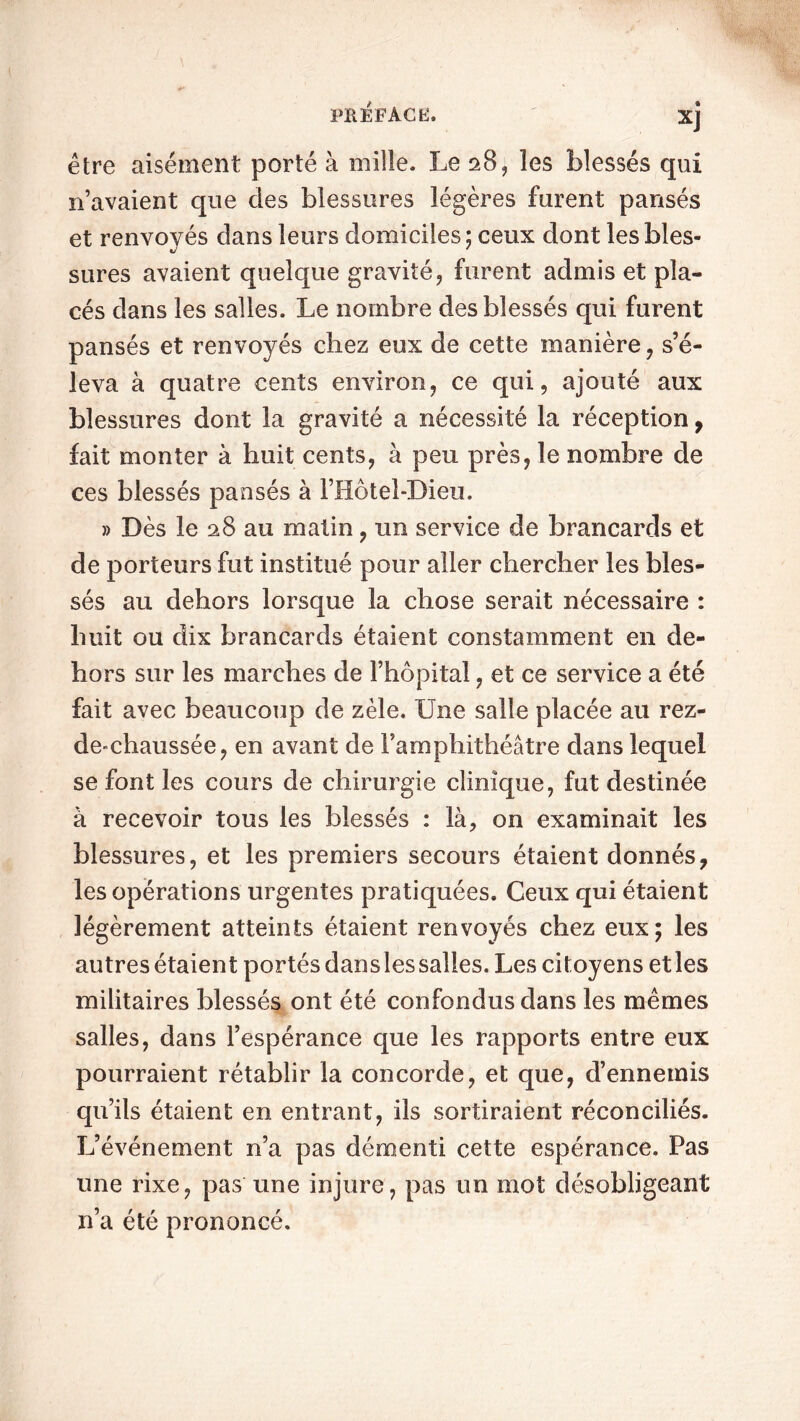 XJ être aisément porté à mille. Le 28, les blessés qui n’avaient que des blessures légères furent pansés et renvoyés dans leurs domiciles ; ceux dont les bles- sures avaient quelque gravité, furent admis et pla- cés dans les salles. Le nombre des blessés qui furent pansés et renvoyés chez eux de cette manière, s’é- leva à quatre cents environ, ce qui, ajouté aux blessures dont la gravité a nécessité la réception, fait monter à huit cents, à peu près, le nombre de ces blessés pansés à l’Hôtel-Dieu. » Dès le 28 au matin, un service de brancards et de porteurs fut institué pour aller chercher les bles- sés au dehors lorsque la chose serait nécessaire : huit ou dix brancards étaient constamment en de- hors sur les marches de l’hôpital, et ce service a été fait avec beaucoup de zèle. Une salle placée au rez- de-chaussée, en avant de l’amphithéâtre dans lequel se font les cours de chirurgie clinique, fut destinée à recevoir tous les blessés : là, on examinait les blessures, et les premiers secours étaient donnés7 les opérations urgentes pratiquées. Ceux qui étaient légèrement atteints étaient renvoyés chez eux; les autres étaient portés dansles salles. Les citoyens et les militaires blessés ont été confondus dans les mêmes salles, dans l’espérance que les rapports entre eux pourraient rétablir la concorde, et que, d’ennemis qu’ils étaient en entrant, ils sortiraient réconciliés. L’événement n’a pas démenti cette espérance. Pas une rixe, pas une injure, pas un mot désobligeant n’a été prononcé.