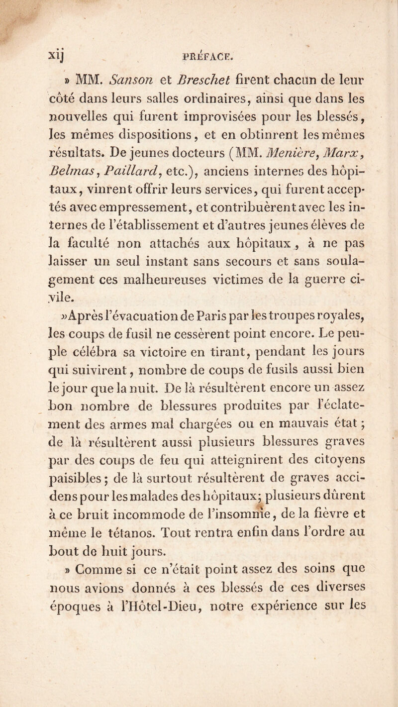 • • / - » MM. Sanson et Breschet firent chacun de leur côté dans leurs salles ordinaires, ainsi que dans les nouvelles qui furent improvisées pour les blessés, les mêmes dispositions, et en obtinrent les mêmes résultats. De jeunes docteurs (MM. Menière, Marx, Belmas, Paillard, etc.), anciens internes des hôpi- taux, vinrent offrir leurs services, qui furent accep- tés avec empressement, et contribuèrent avec les in- ternes de l’établissement et d’autres jeunes élèves de la faculté non attachés aux hôpitaux , à ne pas laisser un seul instant sans secours et sans soula- gement ces malheureuses victimes de la guerre ci- vile. » Après l’évacuation de Paris par les troupes royales, les coups de fusil ne cessèrent point encore. Le peu- ple célébra sa victoire en tirant, pendant les jours qui suivirent, nombre de coups de fusils aussi bien le jour que la nuit. De là résultèrent encore un assez bon nombre de blessures produites par l’éclate- ment des armes mal chargées ou en mauvais état ; de là résultèrent aussi plusieurs blessures graves par des coups de feu qui atteignirent des citoyens paisibles ; de là surtout résultèrent de graves acci- dens pour les malades des hôpitaux; plusieurs durent à ce bruit incommode de l’insomnie, de la fièvre et même le tétanos. Tout rentra enfin dans l’ordre au bout de huit jours. » Comme si ce n’était point assez des soins que nous avions donnés à ces blessés de ces diverses époques à l’Hôtel-Dieu, notre expérience sur les