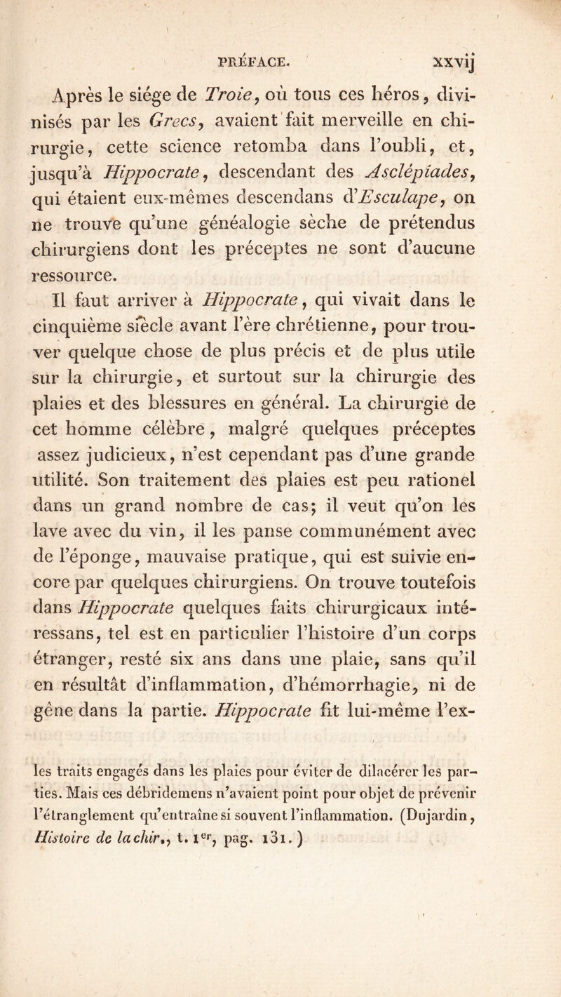 \ PRÉFACE- XXVij Après le siège de Troie, où tous ces héros, divi- nisés par les Grecs, avaient fait merveille en chi- rurgie, cette science retomba dans l’oubli, et, jusqu’à Hippocrate, descendant des Asclépiades, qui étaient eux-mêmes clescendans Esculape: on ne trouve qu’une généalogie sèche de prétendus chirurgiens dont les préceptes ne sont d’aucune ressource. Il faut arriver à Hippocrate, qui vivait dans le cinquième siècle avant l’ère chrétienne, pour trou- ver quelque chose de plus précis et de plus utile sur la chirurgie, et surtout sur la chirurgie des plaies et des blessures en général. La chirurgie de cet homme célèbre, malgré quelques préceptes assez judicieux, n’est cependant pas d’une grande utilité. Son traitement des plaies est peu rationel dans un grand nombre de cas; il veut qu’on les lave avec du vin, il les panse communément avec de l’éponge, mauvaise pratique, qui est suivie en- core par quelques chirurgiens. On trouve toutefois dans Hippocrate quelques faits chirurgicaux inté- ressans, tel est en particulier l’histoire d’un corps étranger, resté six ans dans une plaie, sans qu’il en résultât d’inflammation, d’hémorrhagie, ni de gêne dans la partie. Hippocrate fit lui-même l’ex- i - les traits engagés dans les plaies pour éviter de dilacércr les par- ties. Mais ces débridemens n’avaient point pour objet de prévenir rétranglement qu’entraîne si souvent l’inflammation. (Dujardin, Histoire de lachir., t. ier, pag. i3i. )