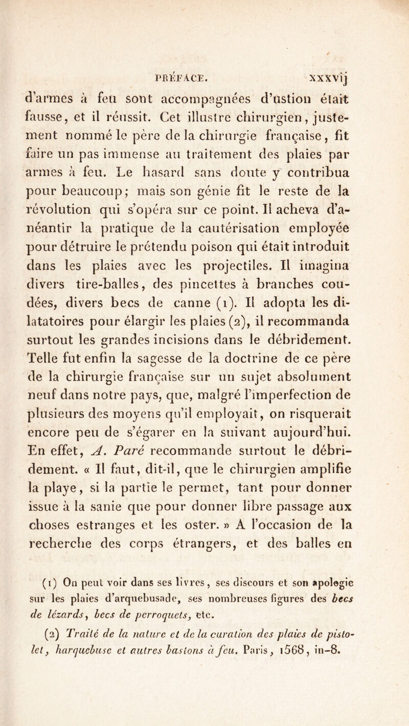 PB EF aV CE. XXX Vij d’armes à feu sont accompagnées d’ustion éiait fausse, et il réussit. Cet illustre chirurgien, juste- ment nommé le père de la chirurgie française, fit faire un pas immense au traitement des plaies par armes à feu. Le hasard sans doute y contribua pour beaucoup; mais son génie fit le reste de la révolution qui s’opéra sur ce point. Il acheva d’a- néantir la pratique de la cautérisation employée pour détruire le prétendu poison qui était introduit dans les plaies avec les projectiles. Il imagina divers tire-balles, des pincettes à branches cou- dées, divers becs de canne (1). Il adopta les di- latatoires pour élargir les plaies (2), il recommanda surtout les grandes incisions dans le débridement. Telle fut enfin la sagesse de la doctrine de ce père de la chirurgie française sur un sujet absolument neuf dans notre pays, que, malgré l’imperfection de plusieurs des moyens qu’il employait, on risquerait encore peu de s’égarer en la suivant aujourd’hui. En effet, A. Paré recommande surtout le débri- dement. « Il faut, dit-il, que le chirurgien amplifie la playe, si la partie le permet, tant pour donner issue à la sanie que pour donner libre passage aux choses estranges et les oster. » A l’occasion de la recherche des corps étrangers, et des balles en (1) On peut voir dans ses livres, ses discours et son apologie sur les plaies d’arquebusatle, ses nombreuses figures des becs de lézards, becs de perroquets, etc. (2) Traité de la nature et de la curation des plaies de pisto- let, harquebuse et autres basions à feu, Paris, j568, in-8.