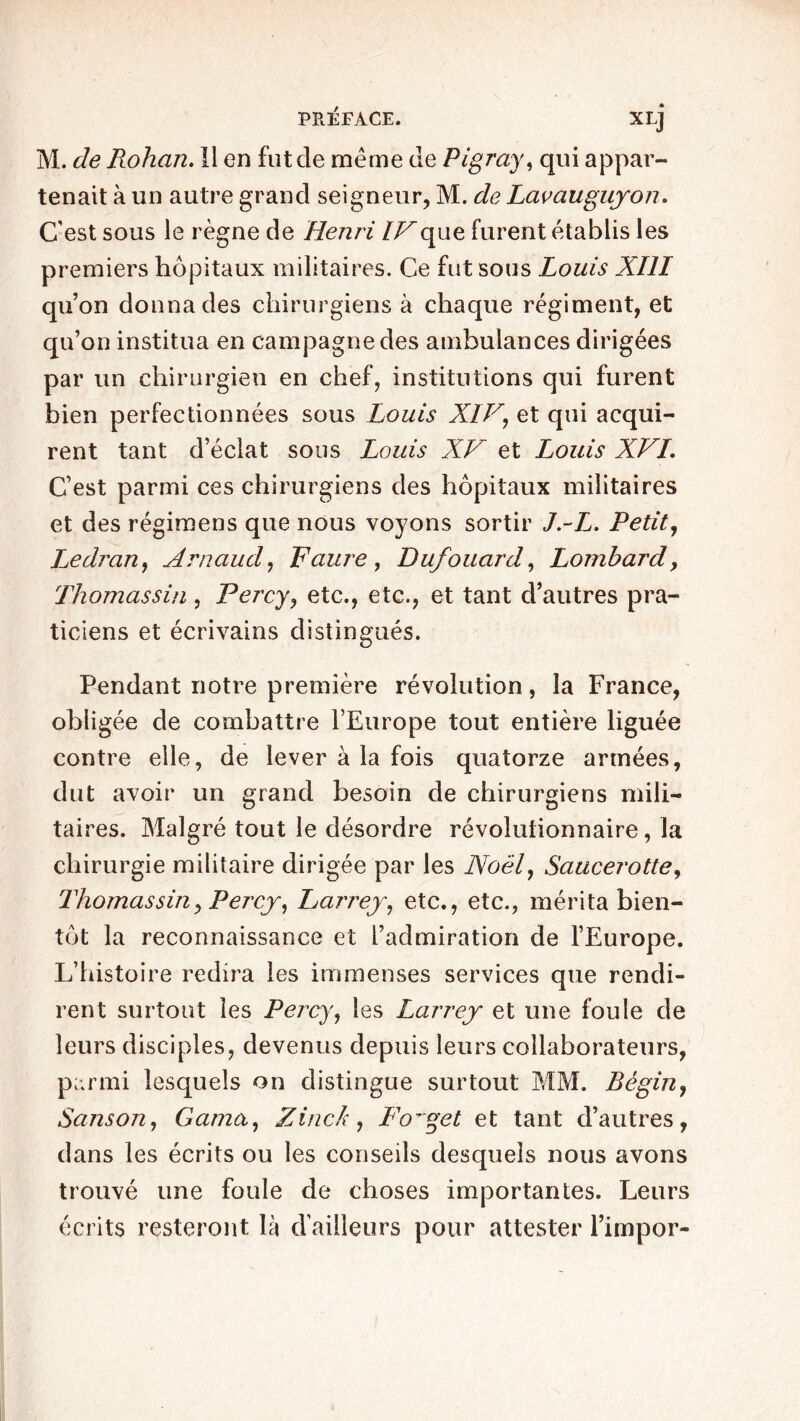 M. de Rohan. Il en fut de même de Pigray, qui appar- tenait à un autre grand seigneur, M. de Lavauguyon. C’est sous le règne de Henri IVque furent établis les premiers hôpitaux militaires. Ce fut sous Louis XIII qu’on donna des chirurgiens à chaque régiment, et qu’on institua en campagne des ambulances dirigées par un chirurgien en chef, institutions qui furent bien perfectionnées sous Louis XIV, et qui acqui- rent tant d’éclat sous Louis XV et Louis XVI. C’est parmi ces chirurgiens des hôpitaux militaires et des régimens que nous voyons sortir J.-Z. Petit, Ledran, Arnaud, Faure , Dufouard, Lombard, Thomassin , Percy, etc., etc., et tant d’autres pra- ticiens et écrivains distingués. Pendant notre première révolution, la France, obligée de combattre l’Europe tout entière liguée contre elle, de lever à la fois quatorze armées, dut avoir un grand besoin de chirurgiens mili- taires. Malgré tout le désordre révolutionnaire, la chirurgie militaire dirigée par les Noël, Saucerotte, Thomassin, Percy, Larrey, etc., etc., mérita bien- tôt la reconnaissance et l’admiration de l’Europe. L’histoire redira les immenses services que rendi- rent surtout les Percy, les Larrey et une foule de leurs disciples, devenus depuis leurs collaborateurs, parmi lesquels on distingue surtout MM. Bégin, Sanson, Gama, Zinck, Fo'get et tant d’autres, dans les écrits ou les conseils desquels nous avons trouvé une foule de choses importantes. Leurs écrits resteront là d’ailleurs pour attester l’impor-