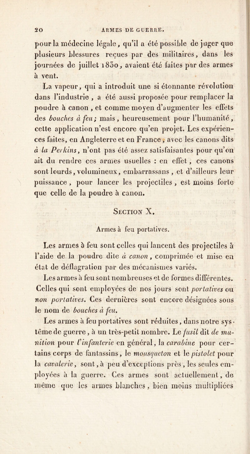 pour la médecine légale, qu’il a été possible de juger que plusieurs blessures reçues par des militaires, dans les journées de juillet 1800., avaient été laites par des armes à vent. La vapeur, qui a introduit une si étonnante révolution dans l’industrie , a été aussi proposée pour remplacer la poudre à canon , et comme moyen d’augmenter les effets des bouches à feu; mais, heureusement pour l’humanité, cette application n’est encore qu’en projet. Les expérien- ces faites, en Angleterre et en France, avec les canons dits à la Ferkins, n’ont pas été assez satisfaisantes pour qu’on ait du rendre ces armes usuelles : en effet, ces canons sont lourds, volumineux, embarrassans , et d’ailleurs leur puissance , pour lancer les projectiles , est moins forte que celle de la poudre à canon. Section X. Armes à feu portatives. Les armes à feu sont celles qui lancent des projectiles â l’aide de la poudre dite à canon , comprimée et mise en état de déflagration par des mécanismes variés. Les armes h feu sont nombreuses et de formes différentes. Celles qui sont employées de nos jours sont portatives ou non portatives. Ces dernières sont encore désignées sous le nom de bouches à feu. Les armes a feu portatives sont réduites, dans notre sys • têmede guerre, à un très-petit nombre. Le fusil dit de mu- nition pour lfinfanterie en général, la carabine pour cer- tains corps de fantassins, le mousqueton et le pistolet pour la cavalerie y sont, à peu d’exceptions près , les seules em- ployées h la guerre. Ces armes sont actuellement, de même que les armes blanches, bien moins multipliées