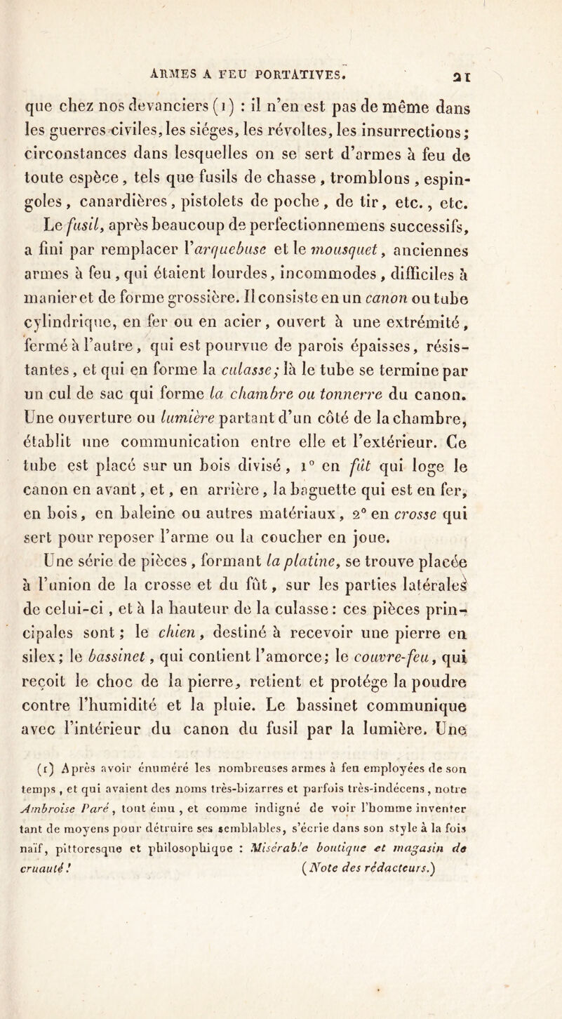 ARMES A FEU PORTATIVES. 31 / que chez nos devanciers (1) : il n’en est pas de même dans les guerres civiles,les sièges, les révoltes, les insurrections; circonstances dans lesquelles on se sert d’armes à feu de toute espèce, tels que fusils de chasse , tremblons , espin- goles, canardières, pistolets de poche, de tir, etc., etc. Le fusil, après beaucoup de perfectionnemens successifs, a fini par remplacer Yarquebuse et le mousquet, anciennes armes à feu , qui étaient lourdes, incommodes , difficiles à manieret de forme grossière. Il consiste en un canon ou tube cylindrique, en fer ou en acier, ouvert à une extrémité, fermé à l’autre, qui est pourvue de parois épaisses, résis- tantes , et qui en forme la culasse; \h le tube se termine par un cul de sac qui forme la chambre ou tonnerre du canon. Une ouverture ou lumière partant d’un côté de la chambre, établit une communication entre elle et l’extérieur. Ce tube est placé sur un bois divisé, i° en fut qui loge le canon en avant, et, en arrière , la baguette qui est en fer, en bois, en baleine ou autres matériaux, 2° en crosse qui sert pour reposer l’arme ou la coucher en joue. Une série de pièces , formant la platine, se trouve placée a l’union de la crosse et du fût, sur les parties latérales de celui-ci , et à la hauteur de la culasse : ces pièces prin- cipales sont ; le chien, destiné à recevoir une pierre en silex; le bassinet, qui contient l’amorce; le couvre-feu, qui reçoit le choc de la pierre, retient et protège la poudre contre l’humidité et la pluie. Le bassinet communique avec l’intérieur du canon du fusil par la lumière. Une (r) Après avoir énuméré les nombreuses armes à feu employées de son temps , et qui avaient des noms très-bizarres et parfois très-indécens, notre Ambroise Paré, tout ému , et comme indigné de voir l’homme inventer tant de moyens pour détruire ses semblables, s’écrie dans son style à la fois naïf, pittoresque et philosophique : Misérable boutique et magasin de cruauté ! ( Note des rédacteurs,)