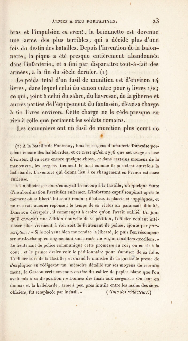 Armes a feu portàtiyes, 23 bras et l’impulsion en avant, la baïonnette est devenue une arme des plus terribles , qui a décidé plus d’une fois du destin des batailles. Depuis l’invention de la baïon- nette, la pique a été presque entièrement abandonnée dans l’infanterie * et a fini par disparaître tout-à-fait des armées, à la fin du siècle dernier, (i) Le poids total d’un fusil de munition est d’environ i4 livres , dans lequel celui du canon entre pour 9 livres 1/2 ; ce qui, joint à celui du sabre, du havresac, de la giberne et autres parties de l’équipement du fantassin, élève sa charge à 60 livres environ. Cette charge 11e le cède presque en rien à celle que portaient les soldats romains. Les canonniers ont un fusil de munition plus court de (1) À la bataille de Fontenoy, tous les sergens d’infanterie française por- taient encore des hallebardes, et ce n est qu’en 1776 que cet usage a cessé d’exister. Il en reste encore quelque chose, et dans certains momens de la manœuvre, les sergens tiennent le fusil comme ils portaient autrefois la hallebarde. L’aventure qui donna lieu à ce changement en France est assez curieuse. « Un officier gascon s’ennuyait beaucoup à la Bastille, où quelque faute d’insubordination l’avait fait enfermer. L’infortuné captif soupirait après le moment où sa liberté lui serait rendue; il adressait placets et suppliques, et ne recevait aucune réponse ; le temps de sa réclusion paraissait illimité. Dans son désespoir, il commençait à croire qu’on l’avait oublié. Un jour qu’il envoyait une édition nouvelle de sa pétition, l’officier voulant inté- resser plus vivement à son sort le lieutenant de police, ajoute par post- scriptum. : « Si le roi veut bien me rendre la liberté, je puis l’en récompen- ser sur-le-champ en augmentant son armée de 20,000 fusiliers excellens. » Le lieutenant de police communique cette promesse au roi; on en rit à la cour, et le prince désire voir le pétitionnaire pour s’amuser de sa folie. L’officier sort de la Bastille; et quand le ministre de la guerre le presse de s’expliquer en rédigeant un mémoire détaillé sur ses moyens de recrute- ment, le Gascon écrit ces mots en tête du cahier de papier blanc que l’on avait mis à sa disposition : « Donnez des fusils aux sergens. » On leur en donna ; et la hallebarde, arme à peu près inutile entre les mains des sous- officiers, fut remplacée par le fusil, » ( Note des rédacteurs. ) t