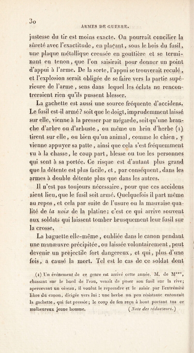 A TIMES de GUETTEE. justesse du tir est moins exacte. On pourrait concilier la sûreté avec l’exactitude, en plaçant, sous le Lois du fusil , une plaque métallique creusée en gouttière et se termi- nant en tenon, que l’on saisirait pour donner un point d’appui à l’arme. De la sorte, l’appui se trouverait reculé, et l’explosion serait obligée de se faire vers la partie supc* rieure de l’arme , sens dans lequel les éclats ne rencon- treraient rien qu’ils pussent blesser. La gâchette est aussi une source fréquente d’accidens. Le fusil est-il armé? soit que le doigt, imprudemment laissé sur elle, vienne à la presser par mégarde, soit qu’une bran- che d’arbre ou d’arbuste , ou même un brin d’herbe (ï) tirent sur elle, ou bien qu’un animal, comme le chien, y vienne appuyer sa patte , ainsi que cela s’est fréquemment vu à la chasse, le coup part, blesse ou tue les personnes qui sont à sa portée. Ce risque est d’autant plus grand que la détente est plus facile, et, par conséquent, dans les armes à double détente plus que dans les autres. 11 n’est pas toujours nécessaire, pour que ces accidens aient lieu, que le fusil soit armé. Quelquefois il part même au repos, et cela par suite de l’usure ou la mauvaise qua lité de la noix de la platine; c’est ce qui arrive souvent aux soldats qui laissent tomber brusquement leur fusil sur la crosse. La baguette elle-même, oubliée dans le canon pendant une manœuvre précipitée, ou laissée volontairement, peut devenir un projectile fort dangereux, et qui, plus d’une fois, a causé la mort. Tel est le cas de ce soldat dont « (i) Un événement de ce genre est arrivé cette année. M. de M***, chassant sur le bord, de l’eau, venait de poser son fusil sur la rive; apercevant un oiseau, il voulut le reprendre et le saisir par l’extrémité libre du canon, dirigée vers lui : une herbe un peu résistante entourait la gâchette , qui fut pressée ; le coup de feu reçu à bout portant tua ce malheureux jeune homme. ( Note des rédacteurs. ) )